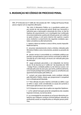 5. MUDANÇAS NO CÓDIGO DE PROCESSO PENAL
Art. 3º O Decreto-Lei nº 3.689, de 3 de outubro de 1941 - Código de Processo Penal,
passa a vigorar com as seguintes alterações:
“Art. 28-A. O Ministério Público ou o querelante poderá pro-
por acordo de não persecução penal, desde que necessário e
suficiente para a reprovação e prevenção do crime, se não for
hipótese de arquivamento e se o investigado tiver confessado
circunstanciadamente a prática de infração penal, sem violência
ou grave ameaça, e com pena máxima não superior a quatro
anos, mediante o cumprimento das seguintes condições, ajus-
tadas cumulativa ou alternativamente:
I - reparar o dano ou restituir a coisa à vítima, exceto impossibi-
lidade de fazê-lo;
II - renunciar voluntariamente a bens e direitos, indicados pelo
Ministério Público como instrumentos, produto ou proveito do
crime;
III - prestar serviço à comunidade ou a entidades públicas por
período correspondente à pena mínima cominada ao delito di-
minuída de um a dois terços, em local a ser indicado pelo juízo
da execução;
IV - pagar prestação pecuniária, a ser estipulada nos termos
do art. 45 do Decreto-Lei nº 2.848, de 7 de dezembro de 1940
- Código Penal, a entidade pública ou de interesse social, a ser
indicada pelo juízo da execução, que tenha, preferencialmente,
como função proteger bens jurídicos iguais ou semelhantes aos
aparentemente lesados pelo delito; ou
V - cumprir, por prazo determinado, outra condição indicada
pelo Ministério Público, desde que proporcional e compatível
com a infração penal imputada.
§ 1º Para aferição da pena máxima cominada ao delito a que
se refere o caput, serão consideradas as causas de aumento e
diminuição aplicáveis ao caso concreto.
§ 2º O disposto no caput não se aplica nas seguintes hipóteses:
I - se for cabível transação penal de competência dos Juizados
Especiais Criminais, nos termos da lei;
II - se o investigado for reincidente ou se houver elementos pro-
batórios que indiquem conduta criminal habitual, reiterada ou
profissional, exceto se insignificantes as infrações penais preté-
ritas;
PROJETO DE LEI – I (Medidas contra a corrupção)
41
 