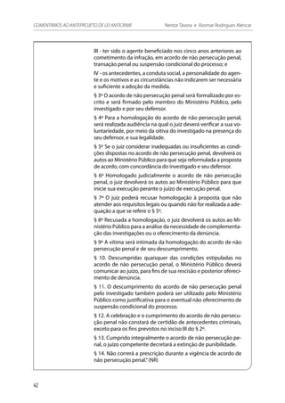III - ter sido o agente beneficiado nos cinco anos anteriores ao
cometimento da infração, em acordo de não persecução penal,
transação penal ou suspensão condicional do processo; e
IV - os antecedentes, a conduta social, a personalidade do agen-
te e os motivos e as circunstâncias não indicarem ser necessária
e suficiente a adoção da medida.
§ 3º O acordo de não persecução penal será formalizado por es-
crito e será firmado pelo membro do Ministério Público, pelo
investigado e por seu defensor.
§ 4º Para a homologação do acordo de não persecução penal,
será realizada audiência na qual o juiz deverá verificar a sua vo-
luntariedade, por meio da oitiva do investigado na presença do
seu defensor, e sua legalidade.
§ 5º Se o juiz considerar inadequadas ou insuficientes as condi-
ções dispostas no acordo de não persecução penal, devolverá os
autos ao Ministério Público para que seja reformulada a proposta
de acordo, com concordância do investigado e seu defensor.
§ 6º Homologado judicialmente o acordo de não persecução
penal, o juiz devolverá os autos ao Ministério Público para que
inicie sua execução perante o juízo de execução penal.
§ 7º O juiz poderá recusar homologação à proposta que não
atender aos requisitos legais ou quando não for realizada a ade-
quação a que se refere o § 5º.
§ 8º Recusada a homologação, o juiz devolverá os autos ao Mi-
nistério Público para a análise da necessidade de complementa-
ção das investigações ou o oferecimento da denúncia.
§ 9º A vítima será intimada da homologação do acordo de não
persecução penal e de seu descumprimento.
§ 10. Descumpridas quaisquer das condições estipuladas no
acordo de não persecução penal, o Ministério Público deverá
comunicar ao juízo, para fins de sua rescisão e posterior ofereci-
mento de denúncia.
§ 11. O descumprimento do acordo de não persecução penal
pelo investigado também poderá ser utilizado pelo Ministério
Público como justificativa para o eventual não oferecimento de
suspensão condicional do processo.
§ 12. A celebração e o cumprimento do acordo de não persecu-
ção penal não constará de certidão de antecedentes criminais,
exceto para os fins previstos no inciso III do § 2º.
§ 13. Cumprido integralmente o acordo de não persecução pe-
nal, o juízo competente decretará a extinção de punibilidade.
§ 14. Não correrá a prescrição durante a vigência de acordo de
não persecução penal.”(NR)
42
COMENTÁRIOS AO ANTEPROJETO DE LEI ANTICRIME 	 Nestor Távora e Rosmar Rodrigues Alencar
 