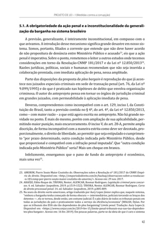 5.1. A obrigatoriedade da ação penal e a inconstitucionalidade da generali-
zação da barganha no sistema brasileiro
A previsão, generalizante, é inteiramente inconstitucional, em compasso com o
que avivamos. A introdução desse mecanismo significa grande desastre em nosso sis-
tema. Somos, portanto, filiados a corrente que entende que não deve haver acordo
de não propositura de denúncia entre Ministério Público e acusado23
, eis que a ação
penal é imperativa. Sobre o ponto, remetemos o leitor a outros estudos onde tecemos
considerações em torno da Resolução-CNMP 181/2017 e da Lei nº 12.850/201324
.
Razões jurídicas, políticas, sociais e humanas recomendam que não seja inserida a
colaboração premiada, com imediata aplicação de pena, nessa amplitude.
Parte das disposições da proposta de plea bargain é reprodução do que já acon-
tece nos juizados especiais criminais em sede de transação penal (art. 76, da Lei nº
9.099/1995) e do que é praticado nas hipóteses de delito que envolva organização
criminosa. O autor do anteprojeto pensa em tornar os órgãos de jurisdição criminal
em grandes juizados, com permeabilidade à aplicação imediata de pena.
Deveras, compreendemos como incompatível com o art. 129, inciso I, da Consti-
tuição do Brasil, tanto a previsão contida no § 4º, do art. 4º, da Lei nº 12.850/2013,
como – com maior razão – a que está agora escrita no anteprojeto. Não há grande no-
vidade no ponto. É mais do mesmo, porém com ampliação de sua aplicabilidade, per-
mitindo maior punição, mais encarceramento. O inciso V, do art. 28-A, permite ampla
discrição, de forma incompatível com a maneira estrita como deve ser decotado, pro-
porcionalmente, o direito de liberdade, ao permitir que seja estipulado o cumprimen-
to “por prazo determinado, outra condição indicada pelo Ministério Público, desde
que proporcional e compatível com a infração penal imputada”. Que “outra condição
indicada pelo Ministério Público” seria? Mais um cheque em branco.
Infelizmente, enxergamos que o pano de fundo do anteprojeto é econômico,
mais uma vez25
.
23.	 AMORIM, Pierre Souto Maior Coutinho do. Observações sobre a Resolução nº 181/2017 do CNMP. Empó-
rio do direito. Disponível em: <http://emporiododireito.com.br/backup/observacoes-sobre-a-resolucao-
-n-181cnmp-por-pierre-souto-maior-coutinho-de-amorim/>. Acesso em: 29 nov. 2017.
24.	ARAÚJO, Fábio Roque de; TÁVORA, Nestor; ALENCAR, Rosmar Rodrigues. Legislação criminal para concur-
sos. 4. ed. Salvador: Juspodivm, 2019. p.1519-1522; TÁVORA, Nestor. ALENCAR, Rosmar Rodrigues. Curso
de direito processual penal. 14. ed. Salvador: Juspodivm, 2019. p.805-809.
25.	Na seara do direito norte-americano, artigo traduzido por Aury Lopes Júnior explica que, naquele sistema,
“embora a barganha tenha começado de forma obscura — intermediários, policiais torcendo os braços dos
detentos —, ela se tornou, desde então, um costume judicial. É o pão diário de todos os tribunais penais em
todas as jurisdições do país e praticamente todos a serviço da eficiência/economia” (WALSH, Dylan. Por
que os tribunais dos EUA são tão dependentes do plea bargaining? Limite penal. Tradução: Aury Lopes Jr.
Disponível em: <https://www.conjur.com.br/2019-fev-15/limite-penal-tribunais-eua-sao-tao-dependen-
tes-plea-bargain>. Acesso em: 16 fev. 2019). Em poucas palavras, parte-se da ideia de que é caro o sistema
PROJETO DE LEI – I (Medidas contra a corrupção)
43
 
