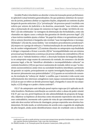 Geraldo Prado é elucidativo ao abordar o tema da transação penal, perfeitamen-
te aplicável à atual tentativa generalizadora. Do que podemos sintetizar do raciocí-
nio do jurista, podemos alinhar as seguintes ilações, adaptando ao contexto da plea
bargain do pacote anticrime: (1) a “privatização” do processo penal é recebida com
euforia por setores do Judiciário e da doutrina, anunciando “suas virtudes, entre
elas a instauração de um espaço de consenso no lugar do antigo território de con-
flito”; (2) são enfatizadas “as vantagens da diminuição das formalidades, como são
chamadas em alguns casos a redução das garantias do devido processo legal”; (3)
a base teórica também ajunta a ênfase “do papel da vítima e no garantismo penal”;
(4) os setores favoráveis à barganha não revelam “suas incongruências e incompa-
tibilidades”; (5) não há, nesse âmbito, “um verdadeiro procedimento jurisdicional”;
(6) majora-se o perigo de reforçar a “institucionalização de um direito penal do au-
tor, de caráter estigmatizante”; (7) existem cláusulas no anteprojeto cuja finalidade
é obrigar o imputado a firmar o acordo; (8) há “incompatibilidade com um sistema
processual que fundamenta a sentença em provas colhidas em contraditório; (9) de
acordo com o “método histórico-crítico”, a descrição fundante da barganha dispos-
ta no anteprojeto exige exame da autonomia da vontade, do consenso e do devido
processo legal, a fim de “identificar afinidades e incompatibilidades culturais” no
contexto brasileiro; (10) no que toca à autonomia de vontade, infere-se que “os des-
níveis socioeconômicos ainda vivos na sociedade brasileira interditam a pretensão
de garantir ao sujeito, principalmente ao sujeito investigado/imputado, condições
de exercer plenamente suas potencialidades”; (11) quanto ao escrutínio do consen-
so, há revelação do “esforço de ‘abafar’ o conflito, que é inerente à vida social, sem
enfrentamento dos interesses antagônicos num espaço economicamente desigual;
(12) já no que se refere ao devido processo legal, a barganha é causa de sua ampu-
tação; e (13) relega-se o poder a baixo controle26
.
O § 1º do anteprojeto anti-infração penal reprisa regra que já é aplicada no di-
reito brasileiro. Nenhuma contribuição ao controle sobre o abuso de poder estatal.
O § 2º, por sua vez, prevê hipóteses de não admissibilidade da proposta de barga-
nha. Adjetivar as hipóteses ali descritas como eticamente reprováveis não deixa de
soar contraditório, mormente sob o ponto de vista de que entendemos que o acu-
sado não deve aceitar tal forma de chantagem, porque espezinha seus direitos fun-
damentais. De todo modo, se estivéssemos de acordo com a sugestão de ampliação
de plea bargain, ainda assim identificaríamos sinais de crueldade com os direitos
tradicional e que não se pode priorizar recursos para proporcionar garantias fundamentais a todos. Solu-
ção: suprimir direitos fundamentais. Tudo o que não concordamos.
26.	PRADO, Geraldo. 2. ed. Transação penal. Rio de janeiro: Lumen Juris, 2006. p.222-225.
44
COMENTÁRIOS AO ANTEPROJETO DE LEI ANTICRIME 	 Nestor Távora e Rosmar Rodrigues Alencar
 