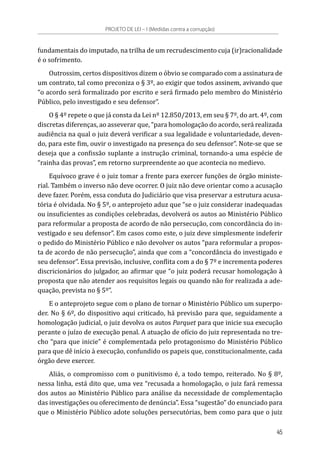 fundamentais do imputado, na trilha de um recrudescimento cuja (ir)racionalidade
é o sofrimento.
Outrossim, certos dispositivos dizem o óbvio se comparado com a assinatura de
um contrato, tal como preconiza o § 3º, ao exigir que todos assinem, avivando que
“o acordo será formalizado por escrito e será firmado pelo membro do Ministério
Público, pelo investigado e seu defensor”.
O § 4º repete o que já consta da Lei nº 12.850/2013, em seu § 7º, do art. 4º, com
discretas diferenças, ao asseverar que, “para homologação do acordo, será realizada
audiência na qual o juiz deverá verificar a sua legalidade e voluntariedade, deven-
do, para este fim, ouvir o investigado na presença do seu defensor”. Note-se que se
deseja que a confissão suplante a instrução criminal, tornando-a uma espécie de
“rainha das provas”, em retorno surpreendente ao que acontecia no medievo.
Equívoco grave é o juiz tomar a frente para exercer funções de órgão ministe-
rial. Também o inverso não deve ocorrer. O juiz não deve orientar como a acusação
deve fazer. Porém, essa conduta do Judiciário que visa preservar a estrutura acusa-
tória é olvidada. No § 5º, o anteprojeto aduz que “se o juiz considerar inadequadas
ou insuficientes as condições celebradas, devolverá os autos ao Ministério Público
para reformular a proposta de acordo de não persecução, com concordância do in-
vestigado e seu defensor”. Em casos como este, o juiz deve simplesmente indeferir
o pedido do Ministério Público e não devolver os autos “para reformular a propos-
ta de acordo de não persecução”, ainda que com a “concordância do investigado e
seu defensor”. Essa previsão, inclusive, conflita com a do § 7º e incrementa poderes
discricionários do julgador, ao afirmar que “o juiz poderá recusar homologação à
proposta que não atender aos requisitos legais ou quando não for realizada a ade-
quação, prevista no § 5º”.
E o anteprojeto segue com o plano de tornar o Ministério Público um superpo-
der. No § 6º, do dispositivo aqui criticado, há previsão para que, seguidamente a
homologação judicial, o juiz devolva os autos Parquet para que inicie sua execução
perante o juízo de execução penal. A atuação de ofício do juiz representada no tre-
cho “para que inicie” é complementada pelo protagonismo do Ministério Público
para que dê início à execução, confundido os papeis que, constitucionalmente, cada
órgão deve exercer.
Aliás, o compromisso com o punitivismo é, a todo tempo, reiterado. No § 8º,
nessa linha, está dito que, uma vez “recusada a homologação, o juiz fará remessa
dos autos ao Ministério Público para análise da necessidade de complementação
das investigações ou oferecimento de denúncia”. Essa “sugestão” do enunciado para
que o Ministério Público adote soluções persecutórias, bem como para que o juiz
PROJETO DE LEI – I (Medidas contra a corrupção)
45
 