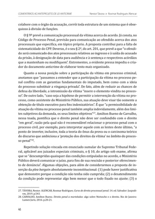colabore com o órgão da acusação, corrói toda estrutura de um sistema que é obse-
quioso à divisão de funções.
O § 9º prevê a comunicação processual da vítima acerca do acordo. Já consta, no
Código de Processo Penal, previsão para comunicação ao ofendido acerca dos atos
processuais que especifica, em tópico próprio. A proposta contribui para a falta de
sistematicidade do CPP. Deveras, é o seu § 2º, do art. 201, que prevê a que “o ofendi-
do será comunicado dos atos processuais relativos ao ingresso e à saída do acusado
da prisão, à designação de data para audiência e à sentença e respectivos acórdãos
que a mantenham ou modifiquem”. Entrementes, a evidente pressa impediu o cria-
dor do documento anticrime de elaborar texto mais organizado.
Quanto a nossa posição sobre a participação da vítima em processo criminal,
anotamos que “passamos a entender que a participação da vítima no processo pe-
nal conflita com as garantias fundamentais do imputado, bem como com a ideia
do processo substituir a vingança privada”. De fato, além de reduzir as chances de
defesa da liberdade, a intromissão da vítima “insere o elemento vindita no proces-
so”. De outro lado, “caso seja a hipótese de permitir a intervenção da vítima no pro-
cesso, como assistente do Ministério Público, sua atuação deve visar tão somente a
obtenção de título executivo para fins indenizatórios”. É que “a permissibilidade de
atuação da vítima no processo penal também amplia indevidamente, além dos limi-
tes subjetivos da demanda, os seus limites objetivos”27
. Amilton Bueno de Carvalho,
nessa toada, pontifica que o direito penal não deve ser confundido com o direito
“em geral”, razão pela qual não é recomendável relacionar o processo penal com o
processo civil, por exemplo, para interpretar aquele com as lentes deste último, “a
ponto de inverter, inclusive, toda a teoria do ônus da prova ou o carcinoma teórico
do discurso que ambiciona a ‘proteção dos direitos da vítima’ no âmbito do proces-
so penal”28
.
Repetindo solução vincada em enunciado sumular do Supremo Tribunal Fede-
ral, aplicável aos juizados especiais criminais, o § 10, do artigo sob exame, afirma
que se “descumpridas quaisquer das condições estipuladas no acordo, o Ministério
Público deverá comunicar o juízo, para fins de sua rescisão e posterior oferecimen-
to de denúncia”. Algumas objeções, para além de considerarmos a proposta de in-
serção da plea bargain absolutamente inconstitucional: (1) pode haver justificativa
que demonstre porque a condição não tenha sido cumprida; (2) o desatendimento
da condição pode representar algo bem menor que o todo fixado no ajuste; (3) o
27.	TÁVORA, Nestor. ALENCAR, Rosmar Rodrigues. Curso de direito processual penal. 14. ed. Salvador: Juspodi-
vm, 2019. p.543.
28.	CARVALHO, Amilton Bueno. Direito penal a marteladas: algo sobre Nietzsche e o direito. Rio de Janeiro:
Lumen Juris, 2016. p.20-21.
46
COMENTÁRIOS AO ANTEPROJETO DE LEI ANTICRIME 	 Nestor Távora e Rosmar Rodrigues Alencar
 