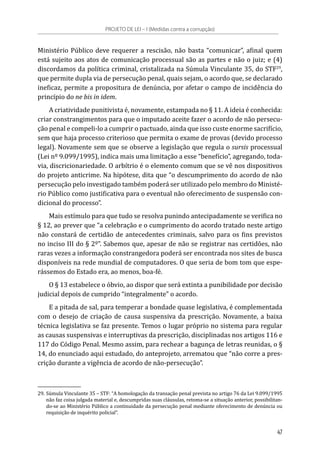 Ministério Público deve requerer a rescisão, não basta “comunicar”, afinal quem
está sujeito aos atos de comunicação processual são as partes e não o juiz; e (4)
discordamos da política criminal, cristalizada na Súmula Vinculante 35, do STF29
,
que permite dupla via de persecução penal, quais sejam, o acordo que, se declarado
ineficaz, permite a propositura de denúncia, por afetar o campo de incidência do
princípio do ne bis in idem.
A criatividade punitivista é, novamente, estampada no § 11. A ideia é conhecida:
criar constrangimentos para que o imputado aceite fazer o acordo de não persecu-
ção penal e compeli-lo a cumprir o pactuado, ainda que isso custe enorme sacrifício,
sem que haja processo criterioso que permita o exame de provas (devido processo
legal). Novamente sem que se observe a legislação que regula o sursis processual
(Lei nº 9.099/1995), indica mais uma limitação a esse “benefício”, agregando, toda-
via, discricionariedade. O arbítrio é o elemento comum que se vê nos dispositivos
do projeto anticrime. Na hipótese, dita que “o descumprimento do acordo de não
persecução pelo investigado também poderá ser utilizado pelo membro do Ministé-
rio Público como justificativa para o eventual não oferecimento de suspensão con-
dicional do processo”.
Mais estímulo para que tudo se resolva punindo antecipadamente se verifica no
§ 12, ao prever que “a celebração e o cumprimento do acordo tratado neste artigo
não constará de certidão de antecedentes criminais, salvo para os fins previstos
no inciso III do § 2º”. Sabemos que, apesar de não se registrar nas certidões, não
raras vezes a informação constrangedora poderá ser encontrada nos sites de busca
disponíveis na rede mundial de computadores. O que seria de bom tom que espe-
rássemos do Estado era, ao menos, boa-fé.
O § 13 estabelece o óbvio, ao dispor que será extinta a punibilidade por decisão
judicial depois de cumprido “integralmente” o acordo.
E a pitada de sal, para temperar a bondade quase legislativa, é complementada
com o desejo de criação de causa suspensiva da prescrição. Novamente, a baixa
técnica legislativa se faz presente. Temos o lugar próprio no sistema para regular
as causas suspensivas e interruptivas da prescrição, disciplinadas nos artigos 116 e
117 do Código Penal. Mesmo assim, para rechear a bagunça de letras reunidas, o §
14, do enunciado aqui estudado, do anteprojeto, arrematou que “não corre a pres-
crição durante a vigência de acordo de não-persecução”.
29.	Súmula Vinculante 35 – STF: “A homologação da transação penal prevista no artigo 76 da Lei 9.099/1995
não faz coisa julgada material e, descumpridas suas cláusulas, retoma-se a situação anterior, possibilitan-
do-se ao Ministério Público a continuidade da persecução penal mediante oferecimento de denúncia ou
requisição de inquérito policial”.
PROJETO DE LEI – I (Medidas contra a corrupção)
47
 