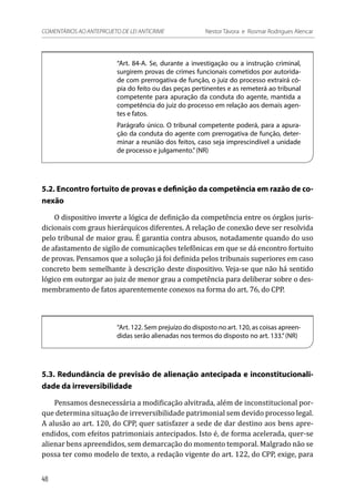 “Art. 84-A. Se, durante a investigação ou a instrução criminal,
surgirem provas de crimes funcionais cometidos por autorida-
de com prerrogativa de função, o juiz do processo extrairá có-
pia do feito ou das peças pertinentes e as remeterá ao tribunal
competente para apuração da conduta do agente, mantida a
competência do juiz do processo em relação aos demais agen-
tes e fatos.
Parágrafo único. O tribunal competente poderá, para a apura-
ção da conduta do agente com prerrogativa de função, deter-
minar a reunião dos feitos, caso seja imprescindível a unidade
de processo e julgamento.”(NR)
5.2. Encontro fortuito de provas e definição da competência em razão de co-
nexão
O dispositivo inverte a lógica de definição da competência entre os órgãos juris-
dicionais com graus hierárquicos diferentes. A relação de conexão deve ser resolvida
pelo tribunal de maior grau. É garantia contra abusos, notadamente quando do uso
de afastamento de sigilo de comunicações telefônicas em que se dá encontro fortuito
de provas. Pensamos que a solução já foi definida pelos tribunais superiores em caso
concreto bem semelhante à descrição deste dispositivo. Veja-se que não há sentido
lógico em outorgar ao juiz de menor grau a competência para deliberar sobre o des-
membramento de fatos aparentemente conexos na forma do art. 76, do CPP.
“Art. 122. Sem prejuízo do disposto no art. 120, as coisas apreen-
didas serão alienadas nos termos do disposto no art. 133.”(NR)
5.3. Redundância de previsão de alienação antecipada e inconstitucionali-
dade da irreversibilidade
Pensamos desnecessária a modificação alvitrada, além de inconstitucional por-
que determina situação de irreversibilidade patrimonial sem devido processo legal.
A alusão ao art. 120, do CPP, quer satisfazer a sede de dar destino aos bens apre-
endidos, com efeitos patrimoniais antecipados. Isto é, de forma acelerada, quer-se
alienar bens apreendidos, sem demarcação do momento temporal. Malgrado não se
possa ter como modelo de texto, a redação vigente do art. 122, do CPP, exige, para
48
COMENTÁRIOS AO ANTEPROJETO DE LEI ANTICRIME 	 Nestor Távora e Rosmar Rodrigues Alencar
 