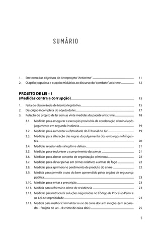 SUMÁRIO
1.	 Em torno dos objetivos do Anteprojeto“Anticrime”................................................................ 	11
2.	 O apelo populista e o apoio midiático ao discurso do“combate”ao crime..................... 	12
PROJETO DE LEI – I
(Medidas contra a corrupção)................................................................................................. 	15
1.	 Falta de observância de técnica legislativa.................................................................................. 	15
2.	 Descrição incompleta do objeto da lei......................................................................................... 	17
3.	 Relação do projeto de lei com as vinte medidas do pacote anticrime.............................. 	18
3.1.	 Medidas para assegurar a execução provisória da condenação criminal após
julgamento em segunda instância.................................................................................... 	19
3.2.	 Medidas para aumentar a efetividade do Tribunal do Júri....................................... 	19
3.3.	 Medidas para alteração das regras do julgamento dos embargos infringen-
tes................................................................................................................................................... 	20
3.4.	 Medidas relacionadas à legítima defesa.......................................................................... 	21
3.5.	 Medidas para endurecer o cumprimento das penas.................................................. 	21
3.6.	Medidas para alterar conceito de organização criminosa......................................... 	22
3.7.	 Medidas para elevar penas em crimes relativos a armas de fogo.......................... 	22
3.8.	 Medidas para aprimorar o perdimento de produto do crime................................. 	22
3.9.	 Medida para permitir o uso do bem apreendido pelos órgãos de segurança
pública.......................................................................................................................................... 	23
3.10.	 Medidas para evitar a prescrição........................................................................................ 	23
3.11.	 Medida para reformar o crime de resistência................................................................ 	23
3.12.	 Medidas para introduzir soluções negociadas no Código de Processo Penal e
na Lei de Improbidade........................................................................................................... 	23
3.13.	 Medida para melhor criminalizar o uso de caixa dois em eleições (em separa-
do – Projeto de Lei – II: crime de caixa dois)................................................................... 	25
5
 