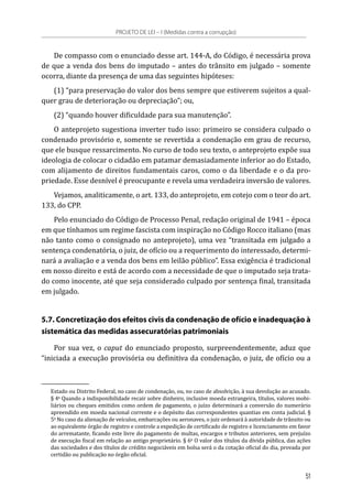 De compasso com o enunciado desse art. 144-A, do Código, é necessária prova
de que a venda dos bens do imputado – antes do trânsito em julgado – somente
ocorra, diante da presença de uma das seguintes hipóteses:
(1) “para preservação do valor dos bens sempre que estiverem sujeitos a qual-
quer grau de deterioração ou depreciação”; ou,
(2) “quando houver dificuldade para sua manutenção”.
O anteprojeto sugestiona inverter tudo isso: primeiro se considera culpado o
condenado provisório e, somente se revertida a condenação em grau de recurso,
que ele busque ressarcimento. No curso de todo seu texto, o anteprojeto expõe sua
ideologia de colocar o cidadão em patamar demasiadamente inferior ao do Estado,
com alijamento de direitos fundamentais caros, como o da liberdade e o da pro-
priedade. Esse desnível é preocupante e revela uma verdadeira inversão de valores.
Vejamos, analiticamente, o art. 133, do anteprojeto, em cotejo com o teor do art.
133, do CPP.
Pelo enunciado do Código de Processo Penal, redação original de 1941 – época
em que tínhamos um regime fascista com inspiração no Código Rocco italiano (mas
não tanto como o consignado no anteprojeto), uma vez “transitada em julgado a
sentença condenatória, o juiz, de ofício ou a requerimento do interessado, determi-
nará a avaliação e a venda dos bens em leilão público”. Essa exigência é tradicional
em nosso direito e está de acordo com a necessidade de que o imputado seja trata-
do como inocente, até que seja considerado culpado por sentença final, transitada
em julgado.
5.7. Concretização dos efeitos civis da condenação de ofício e inadequação à
sistemática das medidas assecuratórias patrimoniais
Por sua vez, o caput do enunciado proposto, surpreendentemente, aduz que
“iniciada a execução provisória ou definitiva da condenação, o juiz, de ofício ou a
Estado ou Distrito Federal, no caso de condenação, ou, no caso de absolvição, à sua devolução ao acusado.
§ 4o
 Quando a indisponibilidade recair sobre dinheiro, inclusive moeda estrangeira, títulos, valores mobi-
liários ou cheques emitidos como ordem de pagamento, o juízo determinará a conversão do numerário
apreendido em moeda nacional corrente e o depósito das correspondentes quantias em conta judicial. §
5o
 No caso da alienação de veículos, embarcações ou aeronaves, o juiz ordenará à autoridade de trânsito ou
ao equivalente órgão de registro e controle a expedição de certificado de registro e licenciamento em favor
do arrematante, ficando este livre do pagamento de multas, encargos e tributos anteriores, sem prejuízo
de execução fiscal em relação ao antigo proprietário. § 6o
 O valor dos títulos da dívida pública, das ações
das sociedades e dos títulos de crédito negociáveis em bolsa será o da cotação oficial do dia, provada por
certidão ou publicação no órgão oficial.
PROJETO DE LEI – I (Medidas contra a corrupção)
51
 