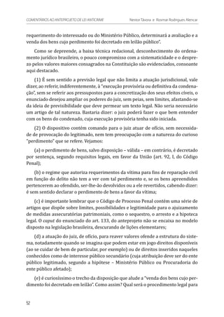 requerimento do interessado ou do Ministério Público, determinará a avaliação e a
venda dos bens cujo perdimento foi decretado em leilão público”.
Como se depreende, a baixa técnica redacional, desconhecimento do ordena-
mento jurídico brasileiro, o pouco compromisso com a sistematicidade e o despre-
zo pelos valores maiores consagrados na Constituição são evidenciados, consoante
aqui destacado.
(1) É sem sentido a previsão legal que não limita a atuação jurisdicional, vale
dizer, ao referir, indiferentemente, à “execução provisória ou definitiva da condena-
ção”, sem se referir aos pressupostos para a concretização dos seus efeitos cíveis, o
enunciado desejou ampliar os poderes do juiz, sem peias, sem limites, afastando-se
da ideia de previsibilidade que deve permear um texto legal. Não seria necessário
um artigo de tal natureza. Bastaria dizer: o juiz poderá fazer o que bem entender
com os bens do condenado, cuja execução provisória tenha sido iniciada.
(2) O dispositivo contém comando para o juiz atuar de ofício, sem necessida-
de de provocação do legitimado, nem tem preocupação com a natureza do curioso
“perdimento” que se refere. Vejamos:
(a) o perdimento de bens, salvo disposição – válida – em contrário, é decretado
por sentença, segundo requisitos legais, em favor da União (art. 92, I, do Código
Penal);
(b) o regime que autoriza requerimentos da vítima para fins de reparação civil
em função do delito não tem a ver com tal perdimento e, se os bens apreendidos
pertencerem ao ofendido, ser-lhe-ão devolvidos ou a ele revertidos, cabendo dizer:
é sem sentido declarar o perdimento de bens a favor da vítima;
(c) é importante lembrar que o Código de Processo Penal contém uma série de
artigos que dispõe sobre limites, possibilidades e legitimidade para o ajuizamento
de medidas assecuratórias patrimoniais, como o sequestro, o arresto e a hipoteca
legal. O caput do enunciado do art. 133, do anteprojeto não se encaixa no modelo
disposto na legislação brasileira, descurando de lições elementares;
(d) a atuação do juiz, de ofício, para reaver valores ofende a estrutura do siste-
ma, notadamente quando se imagina que podem estar em jogo direitos disponíveis
(ao se cuidar de bem de particular, por exemplo) ou de direitos inseridos naqueles
conhecidos como de interesse público secundário (cuja atribuição deve ser do ente
público legitimado, segundo a hipótese – Ministério Público ou Procuradoria do
ente público afetado);
(e) é curiosíssimo o trecho da disposição que alude a “venda dos bens cujo per-
dimento foi decretado em leilão”. Como assim? Qual será o procedimento legal para
52
COMENTÁRIOS AO ANTEPROJETO DE LEI ANTICRIME 	 Nestor Távora e Rosmar Rodrigues Alencar
 