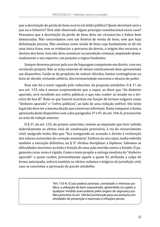 que a decretação de perda de bens ocorra em leilão público? Quem decretará será o
juiz ou o leiloeiro? Terá sido observado algum princípio constitucional nesse caso?
Pensamos que a decretação da perda de bens deve ser circunscrita a linhas bem
demarcadas. Não concordamos com um festival de venda de bens, sem que haja
delimitação precisa. Não anuímos como venda de bens cujo fundamento se dá em
uma única frase, sem se evidenciar o percurso do desvio, a origem dos recursos, o
destino dos bens. Isso não deve acontecer na jurisdição criminal, ampliando dema-
siadamente o seu espectro, em prejuízo a regras fundantes.
Sempre devemos prezar pelo uso de linguagem competente em direito, com seu
vernáculo próprio. Não se trata somente de deixar esteticamente bem apresentado
um dispositivo. Cuida-se do propósito de reduzir dúvidas, limitar contingências na
hora de decidir, evitando arbítrio, discricionariedade excessiva e abusos de poder.
Esse não foi o norte seguido pelo subscritor da proposta antidelito. O § 1º, do
seu art. 133, não é menos surpreendente que o caput, ao dizer que “do dinheiro
apurado, será recolhido aos cofres públicos o que não couber ao lesado ou a ter-
ceiro de boa fé”. Note-se que haverá incerteza em função de termos vulgares como
“dinheiro apurado” e “cofres públicos”, ao lado de uma redação sofrível. Um texto
legal não deve ter a mesma dicção que conversas informais. Basta comparar a forma
apressada deste dispositivo com a dos parágrafos 3º e 4º, do art. 144-A, já transcrito
na nota de rodapé anterior.
O § 3º, do art. 133, do projeto anticrime, remete ao imputado que tiver sofrido
indevidamente os efeitos civis de condenação provisória, à via do ressarcimento
cível, malgrado tenha dito que “fica assegurado ao acusado o direito à restituição
dos valores acrescidos de correção monetária”. Embora no seu caput, tenha referido
também a execução definitiva, no § 3º olvidou disciplinar a hipótese. Sabemos as
dificuldades inerentes ao êxito e fruição de uma ação movida contra o Estado. O pa-
gamento raras vezes é rápido. Como o texto propõe a entrega imediata do “dinheiro
apurado” a quem couber, provavelmente aquele a quem foi atribuída a culpa de
forma antecipada, sofrerá também os efeitos nefastos e trágicos da jurisdição civil,
caso se concretize a aprovação do pacote antidelito.
“Art. 133-A. O juiz poderá autorizar, constatado o interesse pú-
blico, a utilização de bem sequestrado, apreendido ou sujeito a
qualquer medida assecuratória pelos órgãos de segurança pú-
blica previstos no art. 144 da Constituição para uso exclusivo em
atividades de prevenção e repressão a infrações penais.
PROJETO DE LEI – I (Medidas contra a corrupção)
53
 