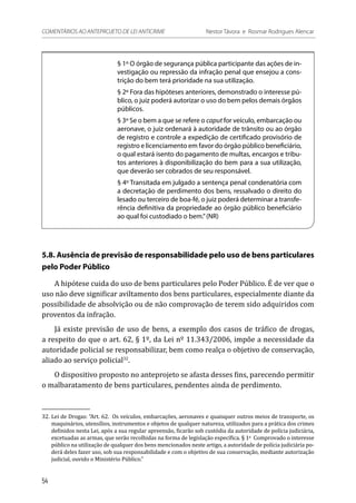 § 1º O órgão de segurança pública participante das ações de in-
vestigação ou repressão da infração penal que ensejou a cons-
trição do bem terá prioridade na sua utilização.
§ 2º Fora das hipóteses anteriores, demonstrado o interesse pú-
blico, o juiz poderá autorizar o uso do bem pelos demais órgãos
públicos.
§ 3º Se o bem a que se refere o caput for veículo, embarcação ou
aeronave, o juiz ordenará à autoridade de trânsito ou ao órgão
de registro e controle a expedição de certificado provisório de
registro e licenciamento em favor do órgão público beneficiário,
o qual estará isento do pagamento de multas, encargos e tribu-
tos anteriores à disponibilização do bem para a sua utilização,
que deverão ser cobrados de seu responsável.
§ 4º Transitada em julgado a sentença penal condenatória com
a decretação de perdimento dos bens, ressalvado o direito do
lesado ou terceiro de boa-fé, o juiz poderá determinar a transfe-
rência definitiva da propriedade ao órgão público beneficiário
ao qual foi custodiado o bem.”(NR)
5.8. Ausência de previsão de responsabilidade pelo uso de bens particulares
pelo Poder Público
A hipótese cuida do uso de bens particulares pelo Poder Público. É de ver que o
uso não deve significar aviltamento dos bens particulares, especialmente diante da
possibilidade de absolvição ou de não comprovação de terem sido adquiridos com
proventos da infração.
Já existe previsão de uso de bens, a exemplo dos casos de tráfico de drogas,
a respeito do que o art. 62, § 1º, da Lei nº 11.343/2006, impõe a necessidade da
autoridade policial se responsabilizar, bem como realça o objetivo de conservação,
aliado ao serviço policial32
.
O dispositivo proposto no anteprojeto se afasta desses fins, parecendo permitir
o malbaratamento de bens particulares, pendentes ainda de perdimento.
32.	Lei de Drogas: “Art. 62.  Os veículos, embarcações, aeronaves e quaisquer outros meios de transporte, os
maquinários, utensílios, instrumentos e objetos de qualquer natureza, utilizados para a prática dos crimes
definidos nesta Lei, após a sua regular apreensão, ficarão sob custódia da autoridade de polícia judiciária,
excetuadas as armas, que serão recolhidas na forma de legislação específica. § 1o
  Comprovado o interesse
público na utilização de qualquer dos bens mencionados neste artigo, a autoridade de polícia judiciária po-
derá deles fazer uso, sob sua responsabilidade e com o objetivo de sua conservação, mediante autorização
judicial, ouvido o Ministério Público.”
54
COMENTÁRIOS AO ANTEPROJETO DE LEI ANTICRIME 	 Nestor Távora e Rosmar Rodrigues Alencar
 