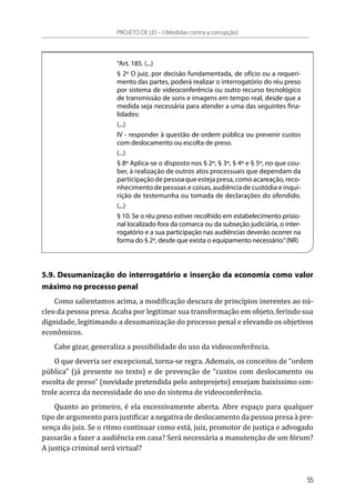 “Art. 185. (...)
§ 2º O juiz, por decisão fundamentada, de ofício ou a requeri-
mento das partes, poderá realizar o interrogatório do réu preso
por sistema de videoconferência ou outro recurso tecnológico
de transmissão de sons e imagens em tempo real, desde que a
medida seja necessária para atender a uma das seguintes fina-
lidades:
(...)
IV - responder à questão de ordem pública ou prevenir custos
com deslocamento ou escolta de preso.
(...)
§ 8º Aplica-se o disposto nos § 2º, § 3º, § 4º e § 5º, no que cou-
ber, à realização de outros atos processuais que dependam da
participação de pessoa que esteja presa, como acareação, reco-
nhecimento de pessoas e coisas, audiência de custódia e inqui-
rição de testemunha ou tomada de declarações do ofendido.
(...)
§ 10. Se o réu preso estiver recolhido em estabelecimento prisio-
nal localizado fora da comarca ou da subseção judiciária, o inter-
rogatório e a sua participação nas audiências deverão ocorrer na
forma do § 2º, desde que exista o equipamento necessário.”(NR)
5.9. Desumanização do interrogatório e inserção da economia como valor
máximo no processo penal
Como salientamos acima, a modificação descura de princípios inerentes ao nú-
cleo da pessoa presa. Acaba por legitimar sua transformação em objeto, ferindo sua
dignidade, legitimando a desumanização do processo penal e elevando os objetivos
econômicos.
Cabe gizar, generaliza a possibilidade do uso da videoconferência.
O que deveria ser excepcional, torna-se regra. Ademais, os conceitos de “ordem
pública” (já presente no texto) e de prevenção de “custos com deslocamento ou
escolta de preso” (novidade pretendida pelo anteprojeto) ensejam baixíssimo con-
trole acerca da necessidade do uso do sistema de videoconferência.
Quanto ao primeiro, é ela excessivamente aberta. Abre espaço para qualquer
tipo de argumento para justificar a negativa de deslocamento da pessoa presa à pre-
sença do juiz. Se o ritmo continuar como está, juiz, promotor de justiça e advogado
passarão a fazer a audiência em casa? Será necessária a manutenção de um fórum?
A justiça criminal será virtual?
PROJETO DE LEI – I (Medidas contra a corrupção)
55
 