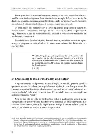 Essas questões são motivo de enorme preocupação, pois, se confirmada essa
tendência, restará sufragado o desacato ao direito à ampla defesa. Inata a esta é o
direito do acusado à presença, em ambiente adequado para ser ouvido. Certamente,
um sistema de videoconferência não é capaz de suprir aquele ideal.
Os enunciados dos parágrafos 8º e 10º completam o propósito do “vale tudo”
para se punir: (1) preconiza a aplicação da videoconferência a todo ato processual;
e (2) determina o uso da videoconferência quando o preso estiver recolhido em
local diverso da comarca.
Insistimos: se o Estado não pode, financeiramente, arcar com esses custos para
assegurar um processo justo, ele deveria colocar o acusado em liberdade e não cer-
cear direitos.
“Art. 283. Ninguém poderá ser preso senão em flagrante delito
ou por ordem escrita e fundamentada da autoridade judiciária
competente, em decorrência de prisão cautelar ou em virtude
de condenação criminal transitada em julgado ou exarada por
órgão colegiado.
(...)”(NR)
5.10. Antecipação de prisão provisória sem razão cautelar
A aparentemente sutil proposta de modificação do art. 283 permite concluir
que o seu mentor reconhece que as prisões sem motivação cautelar, que foram de-
cretadas antes do trânsito em julgado, conhecidas sob a expressão “prisão em se-
gunda instância”, violaram o texto em vigor do enunciado sob essa numeração, do
Código de Processo Penal33
.
Note-se que não se trata de controvérsia sobre a qual poderia existir algum
espaço nublado que permitisse dúvida sobre a admissão de prisão provisória não
cautelar. Inversamente, o teor do dispositivo do Código é bastante claro, como se
pode ver de sua transcrição na nota de rodapé abaixo.
33.	O texto ignorado, tantas vezes, pelo Poder Judiciário, consignado no art. 283, do CPP, está assim vazado,
desde a reforma processual penal promovida pela Lei nº12.403/2011: “Art. 283.  Ninguém poderá ser pre-
so senão em flagrante delito ou por ordem escrita e fundamentada da autoridade judiciária competente, em
decorrência de sentença condenatória transitada em julgado ou, no curso da investigação ou do processo,
em virtude de prisão temporária ou prisão preventiva”.
56
COMENTÁRIOS AO ANTEPROJETO DE LEI ANTICRIME 	 Nestor Távora e Rosmar Rodrigues Alencar
 