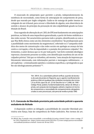 O enunciado do anteprojeto quer permitir a prisão, independentemente da
existência de necessidade, como forma de antecipação do cumprimento de pena,
desde que exarada por órgão colegiado. Cuida-se de outorga de poder imenso ao
colegiado de um tribunal, para cercear a liberdade de alguém, sem observância do
sentido e alcance do princípio da presunção de não-culpabilidade gizado na Cons-
tituição do Brasil.
Essa sugestão de alteração do art. 283, do CPP, tem fundamento em antecipações
punitivas, na linha de uma impaciência generalizada, a partir de fontes midiáticas e
das redes sociais. Tal característica permeia todo o projeto, identificando-se com o
que Ney Bello elenca como um dos elementos constitutivos “da predisposição para
a punibilidade como movimento da magistratura”, referindo-se à “campanha midi-
ática dos meios de comunicação e das redes sociais em apologia ao avanço da luta
contra a corrupção, o fim da impunidade e a punição dos pretensos culpados”. En-
trementes, o autor destaca que se vê, por toda parte, “um forte conteúdo ideológico
repressor, claramente presente na mídia, com identificação manifesta de um rol de
culpados prévios”. Daí que se vislumbra, até mesmo, “uma atuação da imprensa po-
liticamente interessada, com informações parciais e mensagens subliminares – e
até explícitas – criminalizando opiniões e condutas específicas, e protegendo os que
lhe são ideologicamente próximos”34
.
“Art. 309-A. Se a autoridade policial verificar, quando da lavratu-
ra do auto de prisão em flagrante, que o agente manifestamente
praticou o fato em qualquer das condições constantes dos incisos
I, II ou III do caput do art. 23 do Decreto-Lei nº 2.848, de 1940 -
Código Penal, poderá, fundamentadamente, deixar de efetuar a
prisão, sem prejuízo da investigação cabível, e registrar em termo
de compromisso a necessidade de comparecimento obrigatório
a todos os atos processuais, sob pena de revelia e prisão.”(NR)
5.11. Concessão de liberdade provisória pela autoridade policial e aparente
excludente de ilicitude
A disposição confere ao delegado a possibilidade de conceder liberdade pro-
visória sem fiança, hoje de competência do Poder Judiciário. Nos termos do art.
34.	BELLO, Ney. A punição como necessidade: a encruzilhada da justiça criminal. Conjur: crime e castigo, 17
fev. 2019. Disponível em: <https://www.conjur.com.br/2019-fev-17/crime-castigo-punicao-necessidade-
-encruzilhada-jurisdicao-criminal>. Acesso em: 06 mar. 2019.
PROJETO DE LEI – I (Medidas contra a corrupção)
57
 