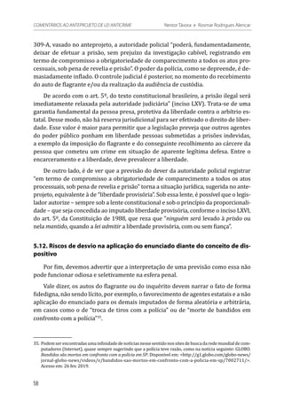 309-A, vasado no anteprojeto, a autoridade policial “poderá, fundamentadamente,
deixar de efetuar a prisão, sem prejuízo da investigação cabível, registrando em
termo de compromisso a obrigatoriedade de comparecimento a todos os atos pro-
cessuais, sob pena de revelia e prisão”. O poder da polícia, como se depreende, é de-
masiadamente inflado. O controle judicial é posterior, no momento do recebimento
do auto de flagrante e/ou da realização da audiência de custódia.
De acordo com o art. 5º, do texto constitucional brasileiro, a prisão ilegal será
imediatamente relaxada pela autoridade judiciária” (inciso LXV). Trata-se de uma
garantia fundamental da pessoa presa, protetiva da liberdade contra o arbítrio es-
tatal. Desse modo, não há reserva jurisdicional para ser efetivado o direito de liber-
dade. Esse valor é maior para permitir que a legislação preveja que outros agentes
do poder público ponham em liberdade pessoas submetidas a prisões indevidas,
a exemplo da imposição do flagrante e do conseguinte recolhimento ao cárcere da
pessoa que cometeu um crime em situação de aparente legítima defesa. Entre o
encarceramento e a liberdade, deve prevalecer a liberdade.
De outro lado, é de ver que a previsão do dever da autoridade policial registrar
“em termo de compromisso a obrigatoriedade de comparecimento a todos os atos
processuais, sob pena de revelia e prisão” torna a situação jurídica, sugerida no ante-
projeto, equivalente à de “liberdade provisória”. Sob essa lente, é possível que o legis-
lador autorize – sempre sob a lente constitucional e sob o princípio da proporcionali-
dade – que seja concedida ao imputado liberdade provisória, conforme o inciso LXVI,
do art. 5º, da Constituição de 1988, que reza que “ninguém será levado à prisão ou
nela mantido, quando a lei admitir a liberdade provisória, com ou sem fiança”.
5.12. Riscos de desvio na aplicação do enunciado diante do conceito de dis-
positivo
Por fim, devemos advertir que a interpretação de uma previsão como essa não
pode funcionar odiosa e seletivamente na esfera penal.
Vale dizer, os autos do flagrante ou do inquérito devem narrar o fato de forma
fidedigna, não sendo lícito, por exemplo, o favorecimento de agentes estatais e a não
aplicação do enunciado para os demais imputados de forma aleatória e arbitrária,
em casos como o de “troca de tiros com a polícia” ou de “morte de bandidos em
confronto com a polícia”35
.
35.	Podemserencontradasumainfinidadedenotíciasnessesentidonossitesdebuscadaredemundialdecom-
putadores (Internet), quase sempre sugerindo que a polícia teve razão, como na notícia seguinte: GLOBO.
Bandidos são mortos em confronto com a polícia em SP. Disponível em: <http://g1.globo.com/globo-news/
jornal-globo-news/videos/v/bandidos-sao-mortos-em-confronto-com-a-policia-em-sp/7002711/>.
Acesso em: 26 fev. 2019.
58
COMENTÁRIOS AO ANTEPROJETO DE LEI ANTICRIME 	 Nestor Távora e Rosmar Rodrigues Alencar
 