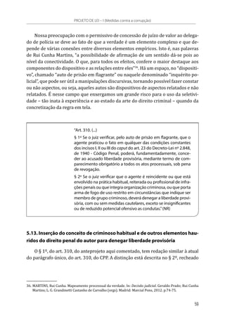 Nossa preocupação com o permissivo de concessão de juízo de valor ao delega-
do de polícia se deve ao fato de que a verdade é um elemento complexo e que de-
pende de várias conexões entre diversos elementos empíricos. Isto é, nas palavras
de Rui Cunha Martins, “a possibilidade de afirmação de um sentido dá-se pois ao
nível da conectividade. O que, para todos os efeitos, confere o maior destaque aos
componentes do dispositivo e as relações entre eles”36
. Há um espaço, no “dispositi-
vo”, chamado “auto de prisão em flagrante” ou naquele denominado “inquérito po-
licial”, que pode ser útil a manipulações discursivas, tornando possível fazer constar
ou não aspectos, ou seja, aqueles autos são dispositivos de aspectos relatados e não
relatados. É nesse campo que enxergamos um grande risco para o uso da seletivi-
dade – tão inata à experiência e ao estado da arte do direito criminal – quando da
concretização da regra em tela.
“Art. 310. (...)
§ 1º Se o juiz verificar, pelo auto de prisão em flagrante, que o
agente praticou o fato em qualquer das condições constantes
dos incisos I, II ou III do caput do art. 23 do Decreto-Lei nº 2.848,
de 1940 - Código Penal, poderá, fundamentadamente, conce-
der ao acusado liberdade provisória, mediante termo de com-
parecimento obrigatório a todos os atos processuais, sob pena
de revogação.
§ 2º Se o juiz verificar que o agente é reincidente ou que está
envolvido na prática habitual, reiterada ou profissional de infra-
ções penais ou que integra organização criminosa, ou que porta
arma de fogo de uso restrito em circunstâncias que indique ser
membro de grupo criminoso, deverá denegar a liberdade provi-
sória, com ou sem medidas cautelares, exceto se insignificantes
ou de reduzido potencial ofensivo as condutas.”(NR)
5.13. Inserção do conceito de criminoso habitual e de outros elementos hau-
ridos do direito penal do autor para denegar liberdade provisória
O § 1º, do art. 310, do anteprojeto aqui comentado, tem redação similar à atual
do parágrafo único, do art. 310, do CPP. A distinção está descrita no § 2º, recheado
36.	MARTINS, Rui Cunha. Mapeamento processual da verdade. In: Decisão judicial. Geraldo Prado; Rui Cunha
Martins; L. G. Grandinetti Castanho de Carvalho (orgs). Madrid: Marcial Pons, 2012. p.74-75.
PROJETO DE LEI – I (Medidas contra a corrupção)
59
 