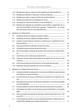 3.14.	 Medidas para alterar o regime de interrogatório por videoconferência............. 	25
3.15.	 Medidas para dificultar a soltura de criminosos habituais........................................ 	27
3.16.	 Medidas para alterar o regime jurídico dos presídios federais................................ 	27
3.17.	 Medidas para aprimorar a investigação de crimes...................................................... 	28
3.18.	 Introdução do“informante do bem”ou do whistleblower......................................... 	29
3.19.	 Medidas para alteração da competência para facilitar o julgamento de cri-
mes com autoridades com foro (em separado – Projeto de Lei – III: compe-
tência da Justiça comum e da Justiça Eleitoral)............................................................ 	30
4.	 Mudanças no Código Penal............................................................................................................... 	31
4.1.	 Ampliação do alcance objetivo da legítima defesa..................................................... 	31
4.2.	 Ampliação do alcance subjetivo da legítima defesa................................................... 	33
4.3.	 Conduta criminal habitual, reiterada ou profissional e insignificância de in-
fração pretérita.......................................................................................................................... 	34
4.4.	 Execução provisória ou definitiva da pena de multa.................................................. 	36
4.5.	 Competência para execução da pena de multa........................................................... 	37
4.6.	 Discricionariedade na fixação de período mínimo de pena no regime fecha-
do................................................................................................................................................... 	37
4.7.	 A estimativa como critério para perda de bens............................................................ 	38
4.8.	 Suspensão da prescrição pela pendência de julgamento de recursos inad-
missíveis....................................................................................................................................... 	39
4.9.	 Início da execução provisória da pena e interrupção da prescrição..................... 	40
4.10.	 Majoração das penas abstratas do crime de resistência............................................ 	40
5.	 Mudanças no Código de Processo Penal...................................................................................... 	41
5.1.	 A obrigatoriedade da ação penal e a inconstitucionalidade da generalização
da barganha no sistema brasileiro..................................................................................... 	43
5.2.	 Encontro fortuito de provas e definição da competência em razão de cone-
xão................................................................................................................................................. 	48
5.3.	 Redundância de previsão de alienação antecipada e inconstitucionalidade
da irreversibilidade.................................................................................................................. 	48
5.4.	 Desnecessidade de casuísmo diante da função reitora da norma jurídica......... 	49
5.5.	 Antecipação dos efeitos civis da sentença penal condenatória e irreversibili-
dade.............................................................................................................................................. 	50
5.6.	 Desnecessidade da proposta de alteração, diante da previsão do art. 144-
A, do CPP............................................................................................................................... 	50
5.7.	 Concretização dos efeitos civis da condenação de ofício e inadequação à sis-
temática das medidas assecuratórias patrimoniais..................................................... 	51
6
Nestor Távora e Rosmar Rodrigues Alencar
 