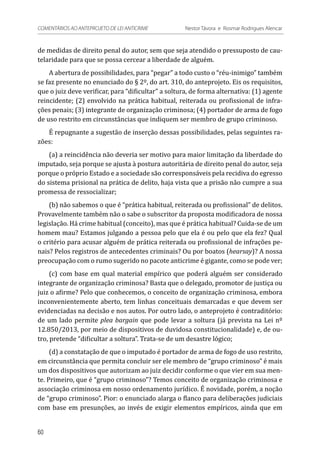 de medidas de direito penal do autor, sem que seja atendido o pressuposto de cau-
telaridade para que se possa cercear a liberdade de alguém.
A abertura de possibilidades, para “pegar” a todo custo o “réu-inimigo” também
se faz presente no enunciado do § 2º, do art. 310, do anteprojeto. Eis os requisitos,
que o juiz deve verificar, para “dificultar” a soltura, de forma alternativa: (1) agente
reincidente; (2) envolvido na prática habitual, reiterada ou profissional de infra-
ções penais; (3) integrante de organização criminosa; (4) portador de arma de fogo
de uso restrito em circunstâncias que indiquem ser membro de grupo criminoso.
É repugnante a sugestão de inserção dessas possibilidades, pelas seguintes ra-
zões:
(a) a reincidência não deveria ser motivo para maior limitação da liberdade do
imputado, seja porque se ajusta à postura autoritária de direito penal do autor, seja
porque o próprio Estado e a sociedade são corresponsáveis pela recidiva do egresso
do sistema prisional na prática de delito, haja vista que a prisão não cumpre a sua
promessa de ressocializar;
(b) não sabemos o que é “prática habitual, reiterada ou profissional” de delitos.
Provavelmente também não o sabe o subscritor da proposta modificadora de nossa
legislação. Há crime habitual (conceito), mas que é prática habitual? Cuida-se de um
homem mau? Estamos julgando a pessoa pelo que ela é ou pelo que ela fez? Qual
o critério para acusar alguém de prática reiterada ou profissional de infrações pe-
nais? Pelos registros de antecedentes criminais? Ou por boatos (hearsay)? A nossa
preocupação com o rumo sugerido no pacote anticrime é gigante, como se pode ver;
(c) com base em qual material empírico que poderá alguém ser considerado
integrante de organização criminosa? Basta que o delegado, promotor de justiça ou
juiz o afirme? Pelo que conhecemos, o conceito de organização criminosa, embora
inconvenientemente aberto, tem linhas conceituais demarcadas e que devem ser
evidenciadas na decisão e nos autos. Por outro lado, o anteprojeto é contraditório:
de um lado permite plea bargain que pode levar a soltura (já prevista na Lei nº
12.850/2013, por meio de dispositivos de duvidosa constitucionalidade) e, de ou-
tro, pretende “dificultar a soltura”. Trata-se de um desastre lógico;
(d) a constatação de que o imputado é portador de arma de fogo de uso restrito,
em circunstância que permita concluir ser ele membro de “grupo criminoso” é mais
um dos dispositivos que autorizam ao juiz decidir conforme o que vier em sua men-
te. Primeiro, que é “grupo criminoso”? Temos conceito de organização criminosa e
associação criminosa em nosso ordenamento jurídico. É novidade, porém, a noção
de “grupo criminoso”. Pior: o enunciado alarga o flanco para deliberações judiciais
com base em presunções, ao invés de exigir elementos empíricos, ainda que em
60
COMENTÁRIOS AO ANTEPROJETO DE LEI ANTICRIME 	 Nestor Távora e Rosmar Rodrigues Alencar
 