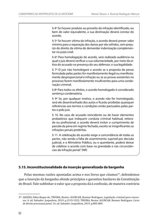 § 4º Se houver produto ou proveito da infração identificado, ou
bem de valor equivalente, a sua destinação deverá constar do
acordo.
§ 5º Se houver vítima da infração, o acordo deverá prever valor
mínimo para a reparação dos danos por ela sofridos, sem preju-
ízo do direito da vítima de demandar indenização complemen-
tar no juízo cível.
§ 6º Para homologação do acordo, será realizada audiência na
qual o juiz deverá verificar a sua voluntariedade, por meio da oi-
tiva do acusado na presença do seu defensor, e sua legalidade.
§ 7º O juiz não homologará o acordo se a proposta de penas
formulada pelas partes for manifestamente ilegal ou manifesta-
mente desproporcional à infração ou se as provas existentes no
processo forem manifestamente insuficientes para uma conde-
nação criminal.
§ 8º Para todos os efeitos, o acordo homologado é considerado
sentença condenatória.
§ 9º Se, por qualquer motivo, o acordo não for homologado,
será ele desentranhado dos autos e ficarão proibidas quaisquer
referências aos termos e condições então pactuados pelas par-
tes e pelo juiz.
§ 10. No caso de acusado reincidente ou de haver elementos
probatórios que indiquem conduta criminal habitual, reitera-
da ou profissional, o acordo deverá incluir o cumprimento de
parcela da pena em regime fechado, exceto se insignificantes as
infrações penais pretéritas.
§ 11. A celebração do acordo exige a concordância de todas as
partes, não sendo a falta de assentimento suprível por decisão
judicial, e o Ministério Público, ou o querelante, poderá deixar
de celebrar o acordo com base na gravidade e nas circunstân-
cias da infração penal.”(NR)
5.15. Inconstitucionalidade da inserção generalizada da barganha
Pelas mesmas razões apontadas acima e nos livros que citamos37
, defendemos
que a inserção da barganha ofende princípios e garantias basilares da Constituição
do Brasil. Vale sublinhar o valor que a proposta dá à confissão, de maneira contrária
37.	ARAÚJO, Fábio Roque de; TÁVORA, Nestor; ALENCAR, Rosmar Rodrigues. Legislação criminal para concur-
sos. 4. ed. Salvador: Juspodivm, 2019. p.1519-1522; TÁVORA, Nestor. ALENCAR, Rosmar Rodrigues. Curso
de direito processual penal. 14. ed. Salvador: Juspodivm, 2019. p.805-809.
62
COMENTÁRIOS AO ANTEPROJETO DE LEI ANTICRIME 	 Nestor Távora e Rosmar Rodrigues Alencar
 