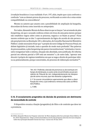 à tradição brasileira e à sua realidade. O art. 197, aliás, impõe que o juiz confronte a
confissão “com as demais provas do processo, verificando se entre ela e estas existe
compatibilidade ou concordância”.
Mesmo os autores que anuem com a possibilidade de ampliação da barganha,
discordam da forma como inserida no anteprojeto.
Por todos, Alexandre Morais da Rosa observa que se lançou “um arremedo de plea
bargaining, em que o acusado confessa crimes em troca da uma pena menor, porque
não estabelece regras sobre como se processa, negocia e se fixam as penas”. Ficou
mesmo evidente que se deu “o aproveitamento da lógica do acordo de não persecu-
ção penal previsto na Resolução 181 e alterações, do Conselho Nacional do Ministério
Público”, sendo necessário frisar que “o projeto do novo Código de Processo Penal, em
debate legislativo já iniciado, trata a questão de modo mais profundo”. Nas palavras
do processualista, o plea bargaining não parece inconstitucional, “entretanto, é neces-
sário reorganizar todo o sistema, situação não abordada, nem justificada. De reforma
parcial em reforma parcial o CPP está um monstro” e, de outro lado, “aprovar sem
discutir é próprio de regimes totalitários em que se nega o direito de participar efeti-
va ou potencialmente, porque concernidos, do processo de elaboração normativa”38
.
“Art. 421. Proferida a decisão de pronúncia ou de eventuais em-
bargos de declaração, os autos serão encaminhados ao juiz-pre-
sidente do Tribunal do Júri, independentemente da interposi-
ção de outros recursos, que não obstarão o julgamento.
§ 1º Se ocorrer circunstância superveniente que altere a classi-
ficação do crime, o juiz ordenará a remessa dos autos ao Minis-
tério Público.
(...)”(NR)
5.16. O esvaziamento pragmático da decisão de pronúncia em detrimento
da necessidade de controle
O dispositivo esvazia a função (pragmática) de filtro e de controle que deve ter
a pronúncia.
38.	ROSA, Alexandre Morais da. Proposta ‘anticrime’ de Moro despista sobre foco principal. Emais Editora, 18
fev. 2019. Disponível em: <https://www.emaiseditora.com.br/site/proposta-anticrime-de-moro-despista-
-sobre-foco-principal-alexandre-morais-da-rosa/>. Acesso em: 05 mar. 2019.
PROJETO DE LEI – I (Medidas contra a corrupção)
63
 