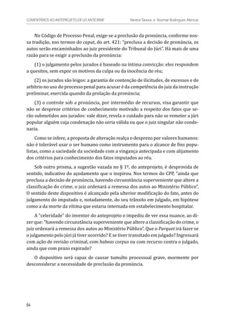 No Código de Processo Penal, exige-se a preclusão da pronúncia, conforme nos-
sa tradição, nos termos do caput, do art. 421: “preclusa a decisão de pronúncia, os
autos serão encaminhados ao juiz presidente do Tribunal do Júri”. Há mais de uma
razão para se exigir a preclusão da pronúncia:
(1) o julgamento pelos jurados é baseado na íntima convicção: eles respondem
a quesitos, sem expor os motivos da culpa ou da inocência do réu;
(2) os jurados são leigos: a garantia de contenção de ilicitudes, de excessos e de
arbítrio no uso do processo penal para acusar é da competência do juiz da instrução
preliminar, exercida quando da prolação da pronúncia;
(3) o controle sob a pronúncia, por intermédio de recursos, visa garantir que
não se despreze critérios de conhecimento motivado a respeito dos fatos que se-
rão submetidos aos jurados: vale dizer, revela o cuidado para não se remeter a júri
popular alguém cuja condenação não seria válida ou que o juiz singular não conde-
naria.
Como se infere, a proposta de alteração realça o desprezo por valores humanos:
não é tolerável usar o ser humano como instrumento para o alcance de fins popu-
listas, como a saciedade da sociedade com a vingança antecipada e com alijamento
dos critérios para conhecimento dos fatos imputados ao réu.
Sob outro prisma, a sugestão vazada no § 1º, do anteprojeto, é desprovida de
sentido, indicativo do açodamento que o inspirou. Nos termos do CPP, “ainda que
preclusa a decisão de pronúncia, havendo circunstância superveniente que altere a
classificação do crime, o juiz ordenará a remessa dos autos ao Ministério Público”.
O sentido deste dispositivo é alcançado pela ulterior modificação do fato, antes do
julgamento do imputado e, notadamente, do seu trânsito em julgado, em hipótese
como a da morte da vítima que estaria internada em estabelecimento hospitalar.
A “celeridade” do inventor do anteprojeto o impediu de ver essa nuance, ao di-
zer que: “havendo circunstância superveniente que altere a classificação do crime, o
juiz ordenará a remessa dos autos ao Ministério Público”. Que o Parquet irá fazer se
o julgamento pelo júri já tiver ocorrido? E se tiver transitado em julgado? Ingressará
com ação de revisão criminal, com habeas corpus ou com recurso contra o julgado,
ainda que com prazo expirado?
O dispositivo será capaz de causar tumulto processual grave, mormente por
desconsiderar a necessidade de preclusão da pronúncia.
64
COMENTÁRIOS AO ANTEPROJETO DE LEI ANTICRIME 	 Nestor Távora e Rosmar Rodrigues Alencar
 