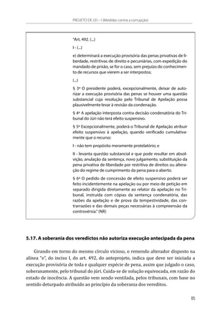 “Art. 492. (...)
I - (...)
e) determinará a execução provisória das penas privativas de li-
berdade, restritivas de direito e pecuniárias, com expedição do
mandado de prisão, se for o caso, sem prejuízo do conhecimen-
to de recursos que vierem a ser interpostos;
(...)
§ 3º O presidente poderá, excepcionalmente, deixar de auto-
rizar a execução provisória das penas se houver uma questão
substancial cuja resolução pelo Tribunal de Apelação possa
plausivelmente levar à revisão da condenação.
§ 4º A apelação interposta contra decisão condenatória do Tri-
bunal do Júri não terá efeito suspensivo.
§ 5º Excepcionalmente, poderá o Tribunal de Apelação atribuir
efeito suspensivo à apelação, quando verificado cumulativa-
mente que o recurso:
I - não tem propósito meramente protelatório; e
II - levanta questão substancial e que pode resultar em absol-
vição, anulação da sentença, novo julgamento, substituição da
pena privativa de liberdade por restritiva de direitos ou altera-
ção do regime de cumprimento da pena para o aberto.
§ 6º O pedido de concessão de efeito suspensivo poderá ser
feito incidentemente na apelação ou por meio de petição em
separado dirigida diretamente ao relator da apelação no Tri-
bunal, instruída com cópias da sentença condenatória, das
razões da apelação e de prova da tempestividade, das con-
trarrazões e das demais peças necessárias à compreensão da
controvérsia.”(NR)
5.17. A soberania dos veredictos não autoriza execução antecipada da pena
Girando em torno do mesmo círculo vicioso, o remendo alterador disposto na
alínea “e”, do inciso I, do art. 492, do anteprojeto, indica que deve ser iniciada a
execução provisória de toda e qualquer espécie de pena, assim que julgado o caso,
soberanamente, pelo tribunal do júri. Cuida-se de solução equivocada, em razão do
estado de inocência. A questão vem sendo ventilada, pelos tribunais, com base no
sentido deturpado atribuído ao princípio da soberania dos vereditos.
PROJETO DE LEI – I (Medidas contra a corrupção)
65
 