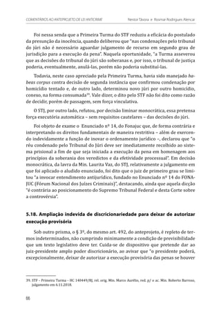 Foi nessa senda que a Primeira Turma do STF reduziu a eficácia do postulado
da presunção da inocência, quando deliberou que “nas condenações pelo tribunal
do júri não é necessário aguardar julgamento de recurso em segundo grau de
jurisdição para a execução da pena”. Naquela oportunidade, “a Turma asseverou
que as decisões do tribunal do júri são soberanas e, por isso, o tribunal de justiça
poderia, eventualmente, anulá-las, porém não poderia substituí-las.
Todavia, neste caso apreciado pela Primeira Turma, havia sido manejado ha-
beas corpus contra decisão de segunda instância que confirmou condenação por
homicídio tentado e, de outro lado, determinou novo júri por outro homicídio,
conexo, na forma consumada39
. Vale dizer, o dito pelo STF não foi dito como razão
de decidir, porém de passagem, sem força vinculativa.
O STJ, por outro lado, refutou, por decisão liminar monocrática, essa pretensa
força executória automática – sem requisitos cautelares – das decisões do júri.
Foi objeto de exame o Enunciado nº 14, do Fonajuc que, de forma contrária e
interpretando os direitos fundamentais de maneira restritiva – além de exercen-
do indevidamente a função de inovar o ordenamento jurídico –, declarou que “o
réu condenado pelo Tribunal do Júri deve ser imediatamente recolhido ao siste-
ma prisional a fim de que seja iniciada a execução da pena em homenagem aos
princípios da soberania dos veredictos e da efetividade processual”. Em decisão
monocrática, da lavra da Min. Laurita Vaz, do STJ, relativamente a julgamento em
que foi aplicado o aludido enunciado, foi dito que o juiz de primeiro grau se limi-
tou “a invocar entendimento antijurídico, fundado no Enunciado nº 14 do FONA-
JUC (Fórum Nacional dos Juízes Criminais)”, destacando, ainda que aquela dicção
“é contrária ao posicionamento do Supremo Tribunal Federal e desta Corte sobre
a controvérsia”.
5.18. Ampliação indevida de discricionariedade para deixar de autorizar
execução provisória
Sob outro prisma, o § 3º, do mesmo art. 492, do anteprojeto, é repleto de ter-
mos indeterminados, não cumprindo minimamente a condição de previsibilidade
que um texto legislativo deve ter. Cuida-se de dispositivo que pretende dar ao
juiz-presidente amplo poder discricionário, ao avivar que “o presidente poderá,
excepcionalmente, deixar de autorizar a execução provisória das penas se houver
39.	STF - Primeira Turma - HC 140449/RJ, rel. orig. Min. Marco Aurélio, red. p/ o ac. Min. Roberto Barroso,
julgamento em 6.11.2018.
66
COMENTÁRIOS AO ANTEPROJETO DE LEI ANTICRIME 	 Nestor Távora e Rosmar Rodrigues Alencar
 