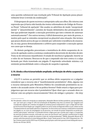 uma questão substancial cuja resolução pelo Tribunal de Apelação possa plausi-
velmente levar à revisão da condenação”.
O despreparo de quem escreveu o anteprojeto salta aos olhos. Ele retorna com
expressão que já havia sido banida dos textos reformadores do Código de Proces-
so Penal: “tribunal de apelação”. São usados os advérbios de modo “excepcional-
mente” e “plausivelmente”, carentes de função delimitativa dos pressupostos de
fato que poderiam impedir a execução provisória que tem o intento de autorizar
automaticamente40
. Em outros termos, é difícil demonstrar, por meio de provas, o
motivo pelo qual se entendeu excepcional ou plausível uma situação. São termos
que pouco dizem acerca do que se entende por suficiente à incidência do enuncia-
do, ou seja, grassa demasiadamente o arbítrio para suspender a execução apenas
nos casos que se deseja.
Os demais parágrafos preconizam a inexistência de efeito suspensivo do re-
curso de apelação contra a sentença condenatória decorrente de decisões do júri.
Trata-se de retrocesso injustificável. O estado de inocência é golpeado. Inverte-se
o valor do ser humano. Descura-se de que o imputado não teve contra si a culpa
formada por título transitado em julgado. É imprimida velocidade máxima a já
existente permeabilidade entre a situação de suspeito à apenado.
5.19. Ainda a discricionariedade ampliada: atribuição de efeito suspensivo
a recurso
O § 5º é curioso ao permitir que se atribua efeito suspensivo se o julgador
considerar que o recurso não é “manifestamente protelatório”. Aliás, alguma vez
o recurso interposto pelo Ministério Público foi considerado protelatório ou so-
mente o do acusado assim o foi na prática forense? Onde estará a régua para pre-
julgarmos que um recurso não é protelatório? Quer dizer que o acusado deve co-
laborar com seu próprio encarceramento? Deve ele mitigar o prejuízo – the duty
40.	Percebendo o abuso do vernáculo no anteprojeto, Alexandre Morais da Rosa ponderou, apropriadamente,
que, “por mais que o artigo 5º, LVII, da Constituição da República seja claro ao estatuir que ‘ninguém será
considerado culpado até o trânsito em julgado de sentença penal condenatória’ e que o artigo 283 do Códi-
go de Processo Penal dispõe que ‘ninguém poderá ser preso senão em flagrante delito ou por ordem escrita
e fundamentada da autoridade judiciária competente, em decorrência de sentença condenatória transitada
em julgado ou, no curso da investigação ou do processo, em virtude de prisão temporária ou prisão pre-
ventiva’, pelo projeto “anticrime” se pretende inverter a lógica para que a prisão seja a regra, e a suspensão
da execução provisória exceção, reservada aos casos em que houver uma ‘questão constitucional ou legal
relevante’ (sic). Aliás, o projeto do ministro é cheio de ‘excepcionalmentes’” (ROSA, Alexandre Morais da. O
projeto anticrime passaria no teste Kobayashi Maru. Conjur: limite penal, 01 mar. 2019. Disponível em: <ht-
tps://www.conjur.com.br/2019-mar-01/limite-penal-projeto-anticrime-passaria-teste-kobayashi-maru>.
Acesso em: 05 mar. 2019).
PROJETO DE LEI – I (Medidas contra a corrupção)
67
 