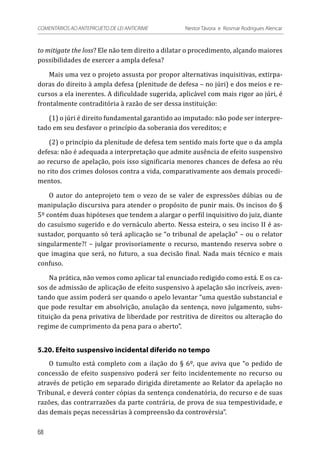 to mitigate the loss? Ele não tem direito a dilatar o procedimento, alçando maiores
possibilidades de exercer a ampla defesa?
Mais uma vez o projeto assusta por propor alternativas inquisitivas, extirpa-
doras do direito à ampla defesa (plenitude de defesa – no júri) e dos meios e re-
cursos a ela inerentes. A dificuldade sugerida, aplicável com mais rigor ao júri, é
frontalmente contraditória à razão de ser dessa instituição:
(1) o júri é direito fundamental garantido ao imputado: não pode ser interpre-
tado em seu desfavor o princípio da soberania dos vereditos; e
(2) o princípio da plenitude de defesa tem sentido mais forte que o da ampla
defesa: não é adequada a interpretação que admite ausência de efeito suspensivo
ao recurso de apelação, pois isso significaria menores chances de defesa ao réu
no rito dos crimes dolosos contra a vida, comparativamente aos demais procedi-
mentos.
O autor do anteprojeto tem o vezo de se valer de expressões dúbias ou de
manipulação discursiva para atender o propósito de punir mais. Os incisos do §
5º contém duas hipóteses que tendem a alargar o perfil inquisitivo do juiz, diante
do casuísmo sugerido e do vernáculo aberto. Nessa esteira, o seu inciso II é as-
sustador, porquanto só terá aplicação se “o tribunal de apelação” – ou o relator
singularmente?! – julgar provisoriamente o recurso, mantendo reserva sobre o
que imagina que será, no futuro, a sua decisão final. Nada mais técnico e mais
confuso.
Na prática, não vemos como aplicar tal enunciado redigido como está. E os ca-
sos de admissão de aplicação de efeito suspensivo à apelação são incríveis, aven-
tando que assim poderá ser quando o apelo levantar “uma questão substancial e
que pode resultar em absolvição, anulação da sentença, novo julgamento, subs-
tituição da pena privativa de liberdade por restritiva de direitos ou alteração do
regime de cumprimento da pena para o aberto”.
5.20. Efeito suspensivo incidental diferido no tempo
O tumulto está completo com a ilação do § 6º, que aviva que “o pedido de
concessão de efeito suspensivo poderá ser feito incidentemente no recurso ou
através de petição em separado dirigida diretamente ao Relator da apelação no
Tribunal, e deverá conter cópias da sentença condenatória, do recurso e de suas
razões, das contrarrazões da parte contrária, de prova de sua tempestividade, e
das demais peças necessárias à compreensão da controvérsia”.
68
COMENTÁRIOS AO ANTEPROJETO DE LEI ANTICRIME 	 Nestor Távora e Rosmar Rodrigues Alencar
 