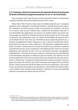 5.21. Violações a direitos fundamentais do imputado diante da localização
do direito individual ao julgamento pelo júri no art. 5º, da Constituição
Para arrematar tudo o que dissemos até aqui, devemos chamar a atenção para
a opinião abalizada dos processualistas penais sobre o tema.
Nessa linha, Vítor Paczek e Aury Lopes Jr também apontam que “a proposta
legislativa não é adequada à Constituição Federal”, especificando quatro equívo-
cos violadores do devido processo legal, da presunção de inocência e do direi-
to ao recurso, além do que evidencia que a antítese do documento anticrime “à
real efetividade dos julgamentos do recurso em sentido estrito”, de acordo com
“amostragem no âmbito do Tribunal de Justiça do Rio Grande do Sul”. Em suma,
os equívocos são sintetizados como: (1) “desvio de finalidade, em nome da eficá-
cia do Direito Penal”, haja vista que “O devido processo legal não permite que, a
pretexto de julgamento céleres, despreze-se que a demora jurisdicional está na
tramitação dos casos nas cortes superiores”; (2) tolerância a julgamentos infun-
dados, tornando “restrito juízo de revisão das decisões que encerram o primeiro
procedimento do júri, como a pronúncia”, com legitimação do “envio do caso para
julgamento pelo plenário do júri”, sem sua necessária preclusão, prestigiando,
açodadamente, “a decisão do juiz que conduziu a primeira fase do procedimento
e dar efetividade, mitigando os efeitos do juízo de revisão”; (3) “patente risco de
perda do objeto dos recursos em sentido estrito que questionem a decisão de pro-
núncia”, além do que “a proposta será prejudicial em relação ao tempo e recursos
gastos na análise dos recursos que serão esvaziados pelo julgamento no tribunal
do júri”, diante da possível perda do objeto de recursos interpostos; e (4) acredi-
tar que as decisões de pronúncia são, geralmente, “produzidas de maneira válida,
o que também viola o devido processo legal e o direito ao recurso, pretendendo
imunizar as decisões do efetivo juízo de revisão”41
.
41.	PACZEK, Vítor. LOPES JR, Aury. Alteração das regras do tribunal do júri no pacote ‘anticrime’ é inconstitu-
cional. Conjur: opinião, 14 fev. 2019. Disponível em: <https://www.conjur.com.br/2019-fev-14/opiniao-al-
teracao-regras-tribunal-juri-pacote-anticrime>. Acesso em: 05 mar. 2019.
PROJETO DE LEI – I (Medidas contra a corrupção)
69
 