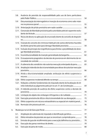 5.8.	 Ausência de previsão de responsabilidade pelo uso de bens particulares
pelo Poder Público................................................................................................................... 	54
5.9.	 Desumanização do interrogatório e inserção da economia como valor máxi-
mo no processo penal............................................................................................................ 	55
5.10.	 Antecipação de prisão provisória sem razão cautelar................................................ 	56
5.11.	 Concessão de liberdade provisória pela autoridade policial e aparente exclu-
dente de ilicitude..................................................................................................................... 	57
5.12.	 Riscos de desvio na aplicação do enunciado diante do conceito de dispositi-
vo.................................................................................................................................................... 	58
5.13.	 Inserção do conceito de criminoso habitual e de outros elementos hauridos
do direito penal do autor para denegar liberdade provisória................................. 	59
5.14.	 Inclusão do princípio da insignificância para limitar a possibilidade de dene-
gar liberdade provisória......................................................................................................... 	61
5.15.	 Inconstitucionalidade da inserção generalizada da barganha................................ 	62
5.16.	 O esvaziamento pragmático da decisão de pronúncia em detrimento da ne-
cessidade de controle............................................................................................................. 	63
5.17.	 A soberania dos veredictos não autoriza execução antecipada da pena............ 	65
5.18.	 Ampliação indevida de discricionariedade para deixar de autorizar execução
provisória.................................................................................................................................... 	66
5.19.	 Ainda a discricionariedade ampliada: atribuição de efeito suspensivo a
recurso.............................................................................................................................	67
5.20.	 Efeito suspensivo incidental diferido no tempo........................................................... 	68
5.21.	 Violações a direitos fundamentais do imputado diante da localização do di-
reito individual ao julgamento pelo júri no art. 5º, da Constituição...................... 	69
5.22.	 A indevida previsão de ausência de efeito suspensivo contra a decisão de
pronúncia.................................................................................................................................... 	70
5.23.	 Limitação do objeto dos embargos infringentes e de nulidade............................. 	71
5.24.	 Execução provisória de ofício e discricionariedade de sua denegação............... 	73
5.25.	 Efeito suspensivo em recurso extraordinário ou especial em matéria penal..... 	74
5.26.	 Remissão à lei processual civil............................................................................................. 	76
6.	 Mudanças na Lei de Execução Penal.............................................................................................. 	77
6.1.	 Ampliação de submissão do imputado à identificação genética........................... 	77
6.2.	 Efeito retroativo da previsão aos que se encontram cumprindo pena................ 	78
6.3.	 Emissão de guia de recolhimento para a execução definitiva ou provisória..... 	79
6.4.	 Execução das penas restritivas de direito........................................................................ 	79
6.5.	 Execução da pena de multa................................................................................................. 	80
Sumário
7
 