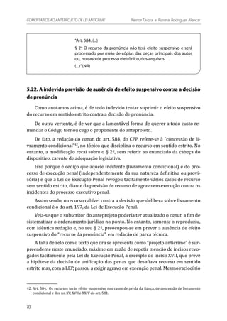 “Art. 584. (...)
§ 2º O recurso da pronúncia não terá efeito suspensivo e será
processado por meio de cópias das peças principais dos autos
ou, no caso de processo eletrônico, dos arquivos.
(...)”(NR)
5.22. A indevida previsão de ausência de efeito suspensivo contra a decisão
de pronúncia
Como anotamos acima, é de todo indevido tentar suprimir o efeito suspensivo
do recurso em sentido estrito contra a decisão de pronúncia.
De outra vertente, é de ver que a lamentável forma de querer a todo custo re-
mendar o Código tornou cego o proponente do anteprojeto.
De fato, a redação do caput, do art. 584, do CPP, refere-se à “concessão de li-
vramento condicional”42
, no tópico que disciplina o recurso em sentido estrito. No
entanto, a modificação recai sobre o § 2º, sem referir ao enunciado da cabeça do
dispositivo, carente de adequação legislativa.
Isso porque é cediço que aquele incidente (livramento condicional) é do pro-
cesso de execução penal (independentemente da sua natureza definitiva ou provi-
sória) e que a Lei de Execução Penal revogou tacitamente vários casos de recurso
sem sentido estrito, diante da previsão de recurso de agravo em execução contra os
incidentes do processo executivo penal.
Assim sendo, o recurso cabível contra a decisão que delibera sobre livramento
condicional é o do art. 197, da Lei de Execução Penal.
Veja-se que o subscritor do anteprojeto poderia ter atualizado o caput, a fim de
sistematizar o ordenamento jurídico no ponto. No entanto, somente o reproduziu,
com idêntica redação e, no seu § 2º, preocupou-se em prever a ausência de efeito
suspensivo do “recurso da pronúncia”, em redação de parca técnica.
A falta de zelo com o texto que ora se apresenta como “projeto anticrime” é sur-
preendente neste enunciado, máxime em razão de repetir menção de incisos revo-
gados tacitamente pela Lei de Execução Penal, a exemplo do inciso XVII, que prevê
a hipótese da decisão de unificação das penas que desafiava recurso em sentido
estrito mas, com a LEP, passou a exigir agravo em execução penal. Mesmo raciocínio
42.	Art. 584.  Os recursos terão efeito suspensivo nos casos de perda da fiança, de concessão de livramento
condicional e dos ns. XV, XVII e XXIV do art. 581.
70
COMENTÁRIOS AO ANTEPROJETO DE LEI ANTICRIME 	 Nestor Távora e Rosmar Rodrigues Alencar
 