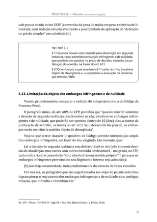 vale para o citado inciso XXIV (conversão da pena de multa em pena restritiva de li-
berdade, com redação vetusta aventando a possibilidade de aplicação de “detenção
ou prisão simples” em substituição).
“Art. 609. (...)
§ 1º Quando houver voto vencido pela absolvição em segunda
instância, serão admitidos embargos infringentes e de nulidade,
que poderão ser opostos no prazo de dez dias, contado da pu-
blicação do acórdão, na forma do art. 613.
§ 2º Os embargos a que se refere o § 1º serão restritos à matéria
objeto de divergência e suspenderão a execução da condena-
ção criminal.”(NR)
5.23. Limitação do objeto dos embargos infringentes e de nulidade
Vamos, primeiramente, comparar a redação do anteprojeto com a do Código de
Processo Penal.
O parágrafo único, do art. 609, do CPP, pontifica que “quando não for unânime
a decisão de segunda instância, desfavorável ao réu, admitem-se embargos infrin-
gentes e de nulidade, que poderão ser opostos dentro de 10 (dez) dias, a contar da
publicação de acórdão, na forma do art. 613. Se o desacordo for parcial, os embar-
gos serão restritos à matéria objeto de divergência”.
Veja-se que o teor daquele dispositivo do Código permite interposição ampla
dos embargos infringentes, em favor do réu, exigindo, tão somente, que:
(a) a decisão de segunda instância seja desfavorável ao réu (não somente deci-
são de absolvição, mas outras com outro conteúdo desfavorável – malgrado, no STF,
tenha sido criado o conceito de “voto absolutório em sentido próprio”43
, para que os
embargos infringentes previstos no seu Regimento Interno seja admitido);
(b) não haja unanimidade, independentemente do número de votos vencidos.
Por sua vez, os parágrafos que são sugestionados no corpo do pacote anticrime
logram piorar o regramento dos embargos infringentes e de nulidade, com ambígua
redação, que dificulta o entendimento:
43.	STF – Pleno – AP 863 EI – AgR/SP – Rel. Min. Edson Fachin – j. 19 abr. 2018.
PROJETO DE LEI – I (Medidas contra a corrupção)
71
 