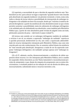 (1) suprimiu a necessidade de que a decisão de segunda instância seja “des-
favorável ao réu”, para colocar no lugar a expressão “quando houver voto vencido
pela absolvição em segunda instância”, em péssimo vernáculo: o texto, como está,
indica o desejo de tornar aberta a possibilidade de interposição de embargos in-
fringentes e de nulidade em favor da acusação, desde que “restritos à matéria ob-
jeto de divergência”, a partir da existência de voto absolutório (note-se que o texto
permite sustentar a possibilidade, tanto do cabimento de embargos infringentes
e de nulidade pelo réu defendendo sua absolvição, como também pelo Ministério
Público que, a partir do voto absolutório pede revisão do julgado como um todo,
pleiteando aumento de pena – reformatio in pejus vedada44
);
(2) tornou sem sentido ser os embargos infringentes também de nulidade:
o recurso é um só, no entanto a expressão “embargos de nulidade” reporta-se
à questão processual, desfavorável ao réu, tais como a equivocada admissibili-
dade de recurso intempestivo interposto pelo Ministério Público, mas com voto
vencido pelo seu não conhecimento. Ora, se somente cabível diante da existência
de “voto vencido pela absolvição”, desaparece a razão de ser da expressão com-
posta “embargos infringentes e de nulidade”, porque apenas será “embargos in-
fringentes”;
(3) o § 2º, ademais, averba, desnecessariamente, a existência de efeito sus-
pensivo deste recurso: se o for interposto pelo Ministério Público, terá o condão
de suspender efeitos favoráveis ao réu? Outra lamentável e inconstitucional pre-
visão do anteprojeto e que, diante da simpatia do proponente com os juízos dis-
cricionários, o resultado poderá ser de redução do raio do direito de defesa que,
necessariamente, subentende meios e recursos inerentes a ela.
44.	Pondere-se, ainda, que a nossa preocupação não é sem razão, eis que os embargos infringentes e de nulidade,
sempre em favor da defesa nos termos do Código, permitem ampla devolução da matéria. Luís Manzano expli-
ca – sob a ótica de ser um recurso exclusivamente manejável pelo réu ou a seu favor – que “por sua natureza,
os embargos infringentes propiciam o reexame da matéria objeto da discordância, ocorrida no julgamento de
uma apelação ou de um recurso em sentido estrito, por uma turma ampliada de juízes ou desembargadores”
(MANZANO, Luís Fernando de Moraes. Curso de processo penal. 3. ed. São Paulo: Atlas, 2013. p.760).
72
COMENTÁRIOS AO ANTEPROJETO DE LEI ANTICRIME 	 Nestor Távora e Rosmar Rodrigues Alencar
 