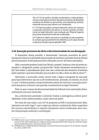 “Art. 617-A. Ao proferir acórdão condenatório, o tribunal deter-
minará a execução provisória das penas privativas de liberdade,
restritivas de direitos ou pecuniárias, sem prejuízo do conheci-
mento de recursos que vierem a ser interpostos.
§ 1º O tribunal poderá, excepcionalmente, deixar de autorizar
a execução provisória das penas se houver questão constitu-
cional ou legal relevante, cuja resolução por Tribunal Superior
possa levar à provável revisão da condenação.
§ 2º Caberá ao relator comunicar o resultado ao juiz competen-
te, sempre que possível de forma eletrônica, com cópia do voto
e expressa menção à pena aplicada.”(NR)
5.24. Execução provisória de ofício e discricionariedade de sua denegação
O dispositivo deseja permitir a denominada “execução provisória de pena”.
A proposta esbarra no postulado da presunção de inocência, princípio-base do direito
processual penal. A execução provisória não pode ocorrer de forma automática.
Aliás, consoante pondera Lenio Luiz Streck, o projeto “endossa a tese da prisão au-
tomática e obrigatória”, porém: (a) parece-lhe “muito claramente inconstitucional; e
(b) “não traduz ‘o entendimento atual’, mas, sim, a leitura de dois ministros. O ministro
pode sustentar o que bem entender, mas isso deve ser dito, e deve ser dito às claras”45
.
Outrossim, o enunciado, ainda, inverte toda a lógica consagrada da execução
penal para determinar que ela se dê imediatamente, avivando, no entanto, no seu §
1º, que “o tribunal poderá, excepcionalmente, deixar de autorizar a execução provi-
sória das penas se houver uma questão constitucional ou legal relevante”.
Note-se que o espaço de discricionariedade do tribunal seria aumentado dema-
siadamente com esse enunciado.
Ora, o direito deve pretender o contrário: limitar a contingência, conferir previ-
sibilidade, evitar arbitrariedades, conter abuso de poder.
Por mais de uma razão, o art. 617-A, proposto ao CPP, é inconstitucional. Aliás,
anotamos em outro lugar46
, que a regra que afirma a ausência de efeito suspensivo
dos recursos extraordinário e especial, interpostos contra condenação, deve rece-
ber interpretação conforme a constituição.
45.	STRECK, Lenio Luiz. O “pacote anticrime” de Sérgio Moro e o martelo dos feiticeiros. Conjur: senso in-
comum, 07 fev. 2019. Disponível em: <https://www.conjur.com.br/2019-fev-07/pacote-anticrime-sergio-
-moro-martelo-feiticeiros>. Acesso em: 06 mar. 2019.
46.	TÁVORA, Nestor. ALENCAR, Rosmar Rodrigues. Curso de direito processual penal. 14. ed. Salvador: Juspodi-
vm, 2019. p.1468-1470.
PROJETO DE LEI – I (Medidas contra a corrupção)
73
 