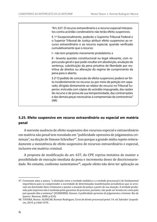 “Art. 637. O recurso extraordinário e o recurso especial interpos-
tos contra acórdão condenatório não terão efeito suspensivo.
§ 1º Excepcionalmente, poderão o Supremo Tribunal Federal e
o Superior Tribunal de Justiça atribuir efeito suspensivo ao re-
curso extraordinário e ao recurso especial, quando verificado
cumulativamente que o recurso:
I - não tem propósito meramente protelatório; e
II - levanta questão constitucional ou legal relevante, com re-
percussão geral e que pode resultar em absolvição, anulação da
sentença, substituição da pena privativa de liberdade por res-
tritiva de direitos ou alteração do regime de cumprimento da
pena para o aberto.
§ 2º O pedido de concessão de efeito suspensivo poderá ser fei-
to incidentemente no recurso ou por meio de petição em sepa-
rado, dirigida diretamente ao relator do recurso no Tribunal Su-
perior, instruída com cópias do acórdão impugnado, das razões
do recurso e de prova da sua tempestividade, das contrarrazões
e das demais peças necessárias à compreensão da controvérsia.”
(NR)
5.25. Efeito suspensivo em recurso extraordinário ou especial em matéria
penal
A inerente ausência de efeito suspensivo dos recursos especial e extraordinário
em matéria não penal tem resvalado em “publicidade opressiva de julgamentos cri-
minais”, na dicção de Simone Schreiber47
. Isso porque a grande mídia repete reitera-
damente a inexistência de efeito suspensivo de recursos extraordinário e especial,
inclusive em matéria criminal.
A proposta de modificação do art. 637, do CPP, reprisa tentativa de manter a
possibilidade de execução imediata da pena e incrementa doses de discricionarie-
dade. No entanto, conforme sustentamos48
, aquele efeito não deve ter aplicação ao
47.	Consoante aduz a autora, “a distinção entre a verdade midiática e a verdade processual é de fundamental
importância para se compreender a nocividade de determinadas manifestações jornalísticas que se arvo-
ram em desvendar fatos criminosos e pautar a atuação da justiça a partir de sua atuação. A verdade produ-
zida pela imprensa não é mediada pelas garantias do processo, portanto, não pode ser levada em conta pelo
juiz quando dita a sentença” (SCHREIBER, Simone. A publicidade opressiva de julgamentos criminais. Rio de
Janeiro: Renovar, 2008. p.410).
48.	TÁVORA, Nestor. ALENCAR, Rosmar Rodrigues. Curso de direito processual penal. 14. ed. Salvador: Juspodi-
vm, 2019. p.1468-1470.
74
COMENTÁRIOS AO ANTEPROJETO DE LEI ANTICRIME 	 Nestor Távora e Rosmar Rodrigues Alencar
 