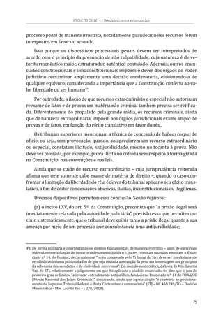 processo penal de maneira irrestrita, notadamente quando aqueles recursos forem
interpostos em favor do acusado.
Isso porque os dispositivos processuais penais devem ser interpretados de
acordo com o princípio da presunção de não culpabilidade, cuja natureza é de ve-
tor hermenêutico maior, estruturador, autêntico postulado. Ademais, outros enun-
ciados constitucionais e infraconstitucionais impõem o dever dos órgãos do Poder
Judiciário reexaminar amplamente uma decisão condenatória, escoimando-a de
qualquer equívoco, considerando a importância que a Constituição conferiu ao va-
lor liberdade do ser humano49
.
Por outro lado, a ilação de que recursos extraordinário e especial não autorizam
reexame de fatos e de provas em matéria não criminal também precisa ser retifica-
da. Diferentemente do propalado pela grande mídia, os recursos criminais, ainda
que de natureza extraordinária, impõem aos órgãos jurisdicionais exame amplo de
provas e de fatos, em função do efeito translativo em favor do réu.
Os tribunais superiores mencionam a técnica de concessão de habeas corpus de
ofício, ou seja, sem provocação, quando, ao apreciarem um recurso extraordinário
ou especial, constatam ilicitude, antijuridicidade, mesmo no tocante à prova. Não
deve ser tolerada, por exemplo, prova ilícita ou colhida sem respeito à forma gizada
na Constituição, nas convenções e nas leis.
Ainda que se cuide de recurso extraordinário – cuja jurisprudência reiterada
afirma que nele somente cabe exame de matéria de direito –, quando o caso con-
frontar a limitação da liberdade do réu, é dever do tribunal aplicar o seu efeito trans-
lativo, a fim de coibir condenações abusivas, ilícitas, inconstitucionais ou ilegítimas.
Diversos dispositivos permitem essa conclusão. Senão vejamos:
(a) o inciso LXV, do art. 5º, da Constituição, preconiza que “a prisão ilegal será
imediatamente relaxada pela autoridade judiciária”, previsão essa que permite con-
cluir, sistematicamente, que o tribunal deve coibir tanto a prisão ilegal quanto a sua
ameaça por meio de um processo que consubstancia uma antijuridicidade;
49.	De forma contrária e interpretando os direitos fundamentais de maneira restritiva – além de exercendo
indevidamente a função de inovar o ordenamento jurídico –, juízes criminais reunidos emitiram o Enun-
ciado nº 14, do Fonajuc, declarando que “o réu condenado pelo Tribunal do Júri deve ser imediatamente
recolhido ao sistema prisional a fim de que seja iniciada a execução da pena em homenagem aos princípios
da soberania dos veredictos e da efetividade processual”. Em decisão monocrática, da lavra da Min. Laurita
Vaz, do STJ, relativamente a julgamento em que foi aplicado o aludido enunciado, foi dito que o juiz de
primeiro grau se limitou “a invocar entendimento antijurídico, fundado no Enunciado n.º 14 do FONAJUC
(Fórum Nacional dos Juízes Criminais)”, destacando, ainda que aquela dicção “é contrária ao posiciona-
mento do Supremo Tribunal Federal e desta Corte sobre a controvérsia” (STJ – HC 458.249/TO – Decisão
Monocrática – Min. Laurita Vaz – j. 2/8/2018).
PROJETO DE LEI – I (Medidas contra a corrupção)
75
 