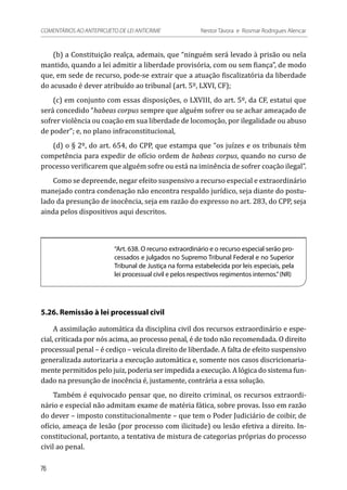 (b) a Constituição realça, ademais, que “ninguém será levado à prisão ou nela
mantido, quando a lei admitir a liberdade provisória, com ou sem fiança”, de modo
que, em sede de recurso, pode-se extrair que a atuação fiscalizatória da liberdade
do acusado é dever atribuído ao tribunal (art. 5º, LXVI, CF);
(c) em conjunto com essas disposições, o LXVIII, do art. 5º, da CF, estatui que
será concedido “habeas corpus sempre que alguém sofrer ou se achar ameaçado de
sofrer violência ou coação em sua liberdade de locomoção, por ilegalidade ou abuso
de poder”; e, no plano infraconstitucional,
(d) o § 2º, do art. 654, do CPP, que estampa que “os juízes e os tribunais têm
competência para expedir de ofício ordem de habeas corpus, quando no curso de
processo verificarem que alguém sofre ou está na iminência de sofrer coação ilegal”.
Como se depreende, negar efeito suspensivo a recurso especial e extraordinário
manejado contra condenação não encontra respaldo jurídico, seja diante do postu-
lado da presunção de inocência, seja em razão do expresso no art. 283, do CPP, seja
ainda pelos dispositivos aqui descritos.
“Art. 638. O recurso extraordinário e o recurso especial serão pro-
cessados e julgados no Supremo Tribunal Federal e no Superior
Tribunal de Justiça na forma estabelecida por leis especiais, pela
lei processual civil e pelos respectivos regimentos internos.”(NR)
5.26. Remissão à lei processual civil
A assimilação automática da disciplina civil dos recursos extraordinário e espe-
cial, criticada por nós acima, ao processo penal, é de todo não recomendada. O direito
processual penal – é cediço – veicula direito de liberdade. A falta de efeito suspensivo
generalizada autorizaria a execução automática e, somente nos casos discricionaria-
mente permitidos pelo juiz, poderia ser impedida a execução. A lógica do sistema fun-
dado na presunção de inocência é, justamente, contrária a essa solução.
Também é equivocado pensar que, no direito criminal, os recursos extraordi-
nário e especial não admitam exame de matéria fática, sobre provas. Isso em razão
do dever – imposto constitucionalmente – que tem o Poder Judiciário de coibir, de
ofício, ameaça de lesão (por processo com ilicitude) ou lesão efetiva a direito. In-
constitucional, portanto, a tentativa de mistura de categorias próprias do processo
civil ao penal.
76
COMENTÁRIOS AO ANTEPROJETO DE LEI ANTICRIME 	 Nestor Távora e Rosmar Rodrigues Alencar
 