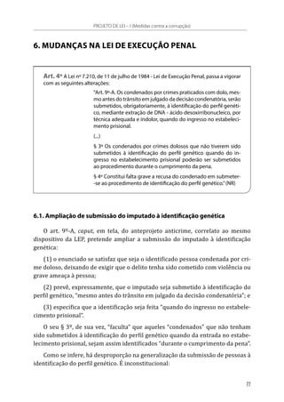 6. MUDANÇAS NA LEI DE EXECUÇÃO PENAL
Art. 4º A Lei nº 7.210, de 11 de julho de 1984 - Lei de Execução Penal, passa a vigorar
com as seguintes alterações:
“Art. 9º-A. Os condenados por crimes praticados com dolo, mes-
mo antes do trânsito em julgado da decisão condenatória, serão
submetidos, obrigatoriamente, à identificação do perfil genéti-
co, mediante extração de DNA - ácido desoxirribonucleico, por
técnica adequada e indolor, quando do ingresso no estabeleci-
mento prisional.
(...)
§ 3º Os condenados por crimes dolosos que não tiverem sido
submetidos à identificação do perfil genético quando do in-
gresso no estabelecimento prisional poderão ser submetidos
ao procedimento durante o cumprimento da pena.
§ 4º Constitui falta grave a recusa do condenado em submeter-
-se ao procedimento de identificação do perfil genético.”(NR)
6.1. Ampliação de submissão do imputado à identificação genética
O art. 9º-A, caput, em tela, do anteprojeto anticrime, correlato ao mesmo
dispositivo da LEP, pretende ampliar a submissão do imputado à identificação
genética:
(1) o enunciado se satisfaz que seja o identificado pessoa condenada por cri-
me doloso, deixando de exigir que o delito tenha sido cometido com violência ou
grave ameaça à pessoa;
(2) prevê, expressamente, que o imputado seja submetido à identificação do
perfil genético, “mesmo antes do trânsito em julgado da decisão condenatória”; e
(3) especifica que a identificação seja feita “quando do ingresso no estabele-
cimento prisional”.
O seu § 3º, de sua vez, “faculta” que aqueles “condenados” que não tenham
sido submetidos à identificação do perfil genético quando da entrada no estabe-
lecimento prisional, sejam assim identificados “durante o cumprimento da pena”.
Como se infere, há desproporção na generalização da submissão de pessoas à
identificação do perfil genético. É inconstitucional:
PROJETO DE LEI – I (Medidas contra a corrupção)
77
 