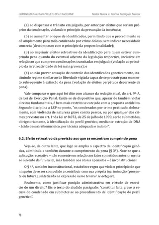 (a) ao dispensar o trânsito em julgado, por antecipar efeitos que seriam pró-
prios da condenação, violando o princípio da presunção da inocência;
(b) ao aumentar o leque de identificados, permitindo que o procedimento se
dê amplamente para todo condenado por crime doloso, sem indicar necessidade
concreta (descompasso com o princípio da proporcionalidade);
(3) ao imprimir efeitos retroativos da identificação para quem estiver cum-
prindo pena quando do eventual advento da legislação respectiva, inclusive em
relação ao que cumprem condenações transitadas em julgado (violação ao princí-
pio da irretroatividade da lei mais gravosa); e
(4) ao não prever cessação de controle dos identificados geneticamente, ins-
tituindo regime similar ao de liberdade vigiada capaz de se protrair para momen-
to subsequente à extinção da pena (vedação de efeitos perpétuos decorrente da
pena).
Vale comparar o que aqui foi dito com alcance da redação atual, do art. 9º-A,
da Lei de Execução Penal. Cuida-se de dispositivo que, apesar de também violar
direitos fundamentais, é bem mais restrito se cotejado com a proposta antidelito.
Segundo disciplina a LEP no ponto, “os condenados por crime praticado, dolosa-
mente, com violência de natureza grave contra pessoa, ou por qualquer dos cri-
mes previstos no art. 1o
da Lei no
8.072, de 25 de julho de 1990, serão submetidos,
obrigatoriamente, à identificação do perfil genético, mediante extração de DNA
- ácido desoxirribonucleico, por técnica adequada e indolor”. 
6.2. Efeito retroativo da previsão aos que se encontram cumprindo pena
Veja-se, de outra lente, que logo se amplia o espectro da identificação gené-
tica, admitindo-a também durante o cumprimento da pena (§ 3º). Note-se que a
aplicação retroativa – não somente em relação aos fatos cometidos anteriormente
ao advento da futura lei, mas também aos atuais apenados – é inconstitucional.
O § 4º, também inconstitucional, estabelece regra que viola o princípio de que
ninguém deve ser compelido a contribuir com sua própria incriminação (presen-
te ou futura), sintetizada na expressão nemo tenetur se detegere.
Realmente, como justificar punição administrativa em virtude de exercí-
cio de um direito? Eis o texto do aludido parágrafo: “constitui falta grave a re-
cusa do condenado em submeter-se ao procedimento de identificação do perfil
genético”.
78
COMENTÁRIOS AO ANTEPROJETO DE LEI ANTICRIME 	 Nestor Távora e Rosmar Rodrigues Alencar
 