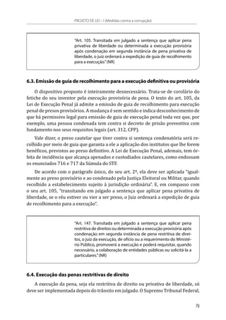 “Art. 105. Transitada em julgado a sentença que aplicar pena
privativa de liberdade ou determinada a execução provisória
após condenação em segunda instância de pena privativa de
liberdade, o juiz ordenará a expedição de guia de recolhimento
para a execução.”(NR)
6.3. Emissão de guia de recolhimento para a execução definitiva ou provisória
O dispositivo proposto é inteiramente desnecessário. Trata-se de corolário do
fetiche do seu inventor pela execução provisória de pena. O texto do art. 105, da
Lei de Execução Penal já admite a emissão de guia de recolhimento para execução
penal de presos provisórios. A mudança é sem sentido e indica desconhecimento de
que há permissivo legal para emissão de guia de execução penal toda vez que, por
exemplo, uma pessoa condenada tem contra si decreto de prisão preventiva com
fundamento nos seus requisitos legais (art. 312, CPP).
Vale dizer, o preso cautelar que tiver contra si sentença condenatória será re-
colhido por meio de guia que garanta a ele a aplicação dos institutos que lhe forem
benéficos, previstos ao preso definitivo. A Lei de Execução Penal, ademais, tem ór-
bita de incidência que alcança apenados e custodiados cautelares, como endossam
os enunciados 716 e 717 da Súmula do STF.
De acordo com o parágrafo único, do seu art. 2º, ela deve ser aplicada “igual-
mente ao preso provisório e ao condenado pela Justiça Eleitoral ou Militar, quando
recolhido a estabelecimento sujeito à jurisdição ordinária”. E, em compasso com
o seu art. 105, “transitando em julgado a sentença que aplicar pena privativa de
liberdade, se o réu estiver ou vier a ser preso, o Juiz ordenará a expedição de guia
de recolhimento para a execução”.
“Art. 147. Transitada em julgado a sentença que aplicar pena
restritiva de direitos ou determinada a execução provisória após
condenação em segunda instância de pena restritiva de direi-
tos, o juiz da execução, de ofício ou a requerimento do Ministé-
rio Público, promoverá a execução e poderá requisitar, quando
necessário, a colaboração de entidades públicas ou solicitá-la a
particulares.”(NR)
6.4. Execução das penas restritivas de direito
A execução da pena, seja ela restritiva de direito ou privativa de liberdade, só
deve ser implementada depois do trânsito em julgado. O Supremo Tribunal Federal,
PROJETO DE LEI – I (Medidas contra a corrupção)
79
 