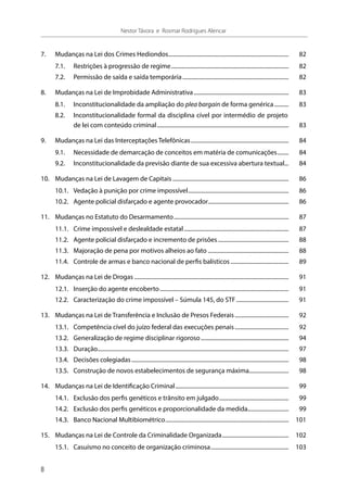 7.	 Mudanças na Lei dos Crimes Hediondos...................................................................................... 	82
7.1.	 Restrições à progressão de regime.................................................................................... 	82
7.2.	 Permissão de saída e saída temporária............................................................................ 	82
8.	 Mudanças na Lei de Improbidade Administrativa.................................................................... 	83
8.1.	 Inconstitucionalidade da ampliação do plea bargain de forma genérica........... 	83
8.2.	 Inconstitucionalidade formal da disciplina cível por intermédio de projeto
de lei com conteúdo criminal.............................................................................................. 	83
9.	 Mudanças na Lei das Interceptações Telefônicas...................................................................... 	84
9.1.	 Necessidade de demarcação de conceitos em matéria de comunicações......... 	84
9.2.	 Inconstitucionalidade da previsão diante de sua excessiva abertura textual.... 	84
10.	 Mudanças na Lei de Lavagem de Capitais................................................................................... 	86
10.1.	 Vedação à punição por crime impossível........................................................................ 	86
10.2.	 Agente policial disfarçado e agente provocador......................................................... 	86
11.	 Mudanças no Estatuto do Desarmamento.................................................................................. 	87
11.1.	 Crime impossível e deslealdade estatal........................................................................... 	87
11.2.	 Agente policial disfarçado e incremento de prisões................................................... 	88
11.3.	 Majoração de pena por motivos alheios ao fato.......................................................... 	88
11.4.	 Controle de armas e banco nacional de perfis balísticos.......................................... 	89
12.	 Mudanças na Lei de Drogas.............................................................................................................. 	91
12.1.	 Inserção do agente encoberto............................................................................................ 	91
12.2.	 Caracterização do crime impossível – Súmula 145, do STF...................................... 	91
13.	 Mudanças na Lei de Transferência e Inclusão de Presos Federais....................................... 	92
13.1.	 Competência cível do juízo federal das execuções penais....................................... 	92
13.2.	 Generalização de regime disciplinar rigoroso............................................................... 	94
13.3.	Duração........................................................................................................................................ 	97
13.4.	 Decisões colegiadas................................................................................................................ 	98
13.5.	 Construção de novos estabelecimentos de segurança máxima............................. 	98
14.	 Mudanças na Lei de Identificação Criminal................................................................................. 	99
14.1.	 Exclusão dos perfis genéticos e trânsito em julgado.................................................. 	99
14.2.	 Exclusão dos perfis genéticos e proporcionalidade da medida............................. 	99
14.3.	 Banco Nacional Multibiométrico........................................................................................ 	101
15.	 Mudanças na Lei de Controle da Criminalidade Organizada................................................ 	102
15.1.	 Casuísmo no conceito de organização criminosa........................................................ 	103
8
Nestor Távora e Rosmar Rodrigues Alencar
 