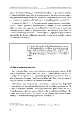 seguido dos demais tribunais, já havia fixado a orientação de que ofende o princípio
da não-culpabilidade a execução da pena privativa de liberdade antes do trânsito
em julgado da sentença condenatória, permitindo-se a prisão cautelar do réu, desde
que presentes os requisitos autorizadores da decretação da prisão preventiva50
.
A teor do art. 147, da Lei de Execução Penal, é necessário estar “transitada em
julgado a sentença que aplicou a pena restritiva de direitos”, para que o juiz da exe-
cução, “de ofício ou a requerimento do Ministério Público”, promova a execução.
Para tanto, poderá “requisitar, quando necessário, a colaboração de entidades pú-
blicas ou solicitá-la a particulares”. Como se depreende, a proposta apresentada de-
seja, na linha das demais modificações, antecipar o momento da punição, à míngua
das garantias fundamentais.
“Art. 164. Extraída certidão da decisão condenatória em segun-
da instância ou de trânsito em julgado da sentença condenató-
ria, que valerá como título executivo judicial, o Ministério Públi-
co requererá, em autos apartados, a citação do condenado para,
no prazo de dez dias, pagar o valor da multa ou nomear bens à
penhora.
(...)”(NR)
6.5. Execução da pena de multa
Se o responsável pelo anteprojeto anticrime desejasse diminuir o espaço de dú-
vidas ocasionado pela disposição do art. 164, da LEP, em confronto com o art. 51,
do Código Penal, explicitaria se a legitimação para promover a execução da multa
caberia apenas ao Ministério Público, apenas à Fazenda Pública (por ser dívida de
valor) ou a ambos, como entendeu o STF recentemente.
Entretanto, a ideia fixa que norteou o criador do anteprojeto foi a de permitir
a execução antes da formação de culpa. Olvidou acirrado debate que houve no STF,
no bojo do julgamento da ADI n.º 3150, cuja controvérsia girava sobre o art. 51, do
Código Penal, que estabelece a conversão da multa pecuniária em dívida de valor
quando do trânsito em julgado da sentença penal condenatória, ordenando que a
cobrança se dê na forma da legislação alusiva à dívida ativa.
50.	STF – HC 84.078/MG – Rel. Min. Eros Grau – DJ 05/02/2009 – Informativo STF nº 534.
80
COMENTÁRIOS AO ANTEPROJETO DE LEI ANTICRIME 	 Nestor Távora e Rosmar Rodrigues Alencar
 
