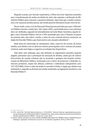 Naquela ocasião, por decisão majoritária, o Pleno da Corte Suprema entendeu
que a transformação da multa em dívida de valor não suprime a atribuição do Mi-
nistério Público para executar o quantum debeatur, haja vista que a multa continu-
aria a ter natureza jurídica penal, não sendo possível desnaturá-la por meio de lei.
Desse modo, como a Lei de Execução Penal possui previsão para que o Ministé-
rio Público execute a multa (art. 164, caput, LEP), a prioridade para a sua cobrança
deve ser atribuída, segundo tal entendimento da Corte Maior brasileira, àquele ór-
gão e não à Fazenda Pública. Daí ter o STF assentado que caso o Parquet, no prazo
de noventa dias, não cobre a multa, o juízo da vara criminal deverá comunicar ao
órgão da Fazenda Pública, que funcionaria com atuação subsidiária51
.
Nada disso foi observado no anteprojeto. Aliás, como foi ele escrito, de forma
inédita, sem debate com os diversos setores preocupados com o sistema de justiça
criminal, nada mais lógica a cegueira na redação dos dispositivos.
Vale dizer, sem embargo, que, não obstante os argumentos exarados naquele
julgado, pensamos que a promoção da execução de dívidas, ainda que de valores
decorrentes de sanção criminal, não se acomoda a qualquer das funções institu-
cionais do Ministério Público, instituição com o dever de promover e defender in-
teresses primários, sejam eles difusos, coletivos e individuais indisponíveis (art.
127, CF/1988). Como o valor da multa é carreado à União, o órgão que detém essa
atribuição é, segundo as divisões de tarefas instituídas na legislação brasileira, o da
Fazenda Pública52
.
51.	STF – ADI 3150 – Rel. Min. Roberto Barroso –j. 13/12/2018 – Notícias: Notícias. Legitimidade para execu-
ção da multa penal é do Ministério Público. Disponível em: <http://www.stf.jus.br/portal/cms/verNoticia-
Detalhe.asp?idConteudo=398607>. Acesso em: 15 dez. 2018.
52.	Nesse sentido, anotamos em outro trabalho (ARAÚJO, Fábio Roque de; TÁVORA, Nestor; ALENCAR, Rosmar
Rodrigues. Legislação criminal para concursos. 4. ed. Salvador: Juspodivm, 2019. p.1758-1759).
PROJETO DE LEI – I (Medidas contra a corrupção)
81
 