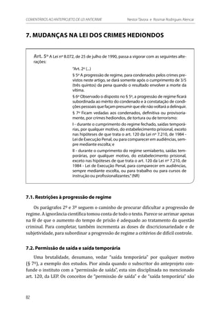 7. MUDANÇAS NA LEI DOS CRIMES HEDIONDOS
Art. 5º A Lei nº 8.072, de 25 de julho de 1990, passa a vigorar com as seguintes alte-
rações:
“Art. 2º (...)
§ 5º A progressão de regime, para condenados pelos crimes pre-
vistos neste artigo, se dará somente após o cumprimento de 3/5
(três quintos) da pena quando o resultado envolver a morte da
vítima.
§ 6º Observado o disposto no § 5º, a progressão de regime ficará
subordinada ao mérito do condenado e à constatação de condi-
ções pessoais que façam presumir que ele não voltará a delinquir.
§ 7º Ficam vedadas aos condenados, definitiva ou provisoria-
mente, por crimes hediondos, de tortura ou de terrorismo:
I - durante o cumprimento do regime fechado, saídas temporá-
rias, por qualquer motivo, do estabelecimento prisional, exceto
nas hipóteses de que trata o art. 120 da Lei nº 7.210, de 1984 -
Lei de Execução Penal, ou para comparecer em audiências, sem-
pre mediante escolta; e
II - durante o cumprimento do regime semiaberto, saídas tem-
porárias, por qualquer motivo, do estabelecimento prisional,
exceto nas hipóteses de que trata o art. 120 da Lei nº 7.210, de
1984 - Lei de Execução Penal, para comparecer em audiências,
sempre mediante escolta, ou para trabalho ou para cursos de
instrução ou profissionalizantes.”(NR)
7.1. Restrições à progressão de regime
Os parágrafos 2º e 3º seguem o caminho de procurar dificultar a progressão de
regime. A ignorância científica tomou conta de todo o texto. Parece se arrimar apenas
na fé de que o aumento do tempo de prisão é adequado ao tratamento da questão
criminal. Para completar, também incrementa as doses de discricionariedade e de
subjetividade, para subordinar a progressão de regime a critérios de difícil controle.
7.2. Permissão de saída e saída temporária
Uma brutalidade, desumano, vedar “saída temporária” por qualquer motivo
(§ 7º), a exemplo dos estudos. Pior ainda quando o subscritor do anteprojeto con-
funde o instituto com a “permissão de saída”, esta sim disciplinada no mencionado
art. 120, da LEP. Os conceitos de “permissão de saída” e de “saída temporária” são
82
COMENTÁRIOS AO ANTEPROJETO DE LEI ANTICRIME 	 Nestor Távora e Rosmar Rodrigues Alencar
 