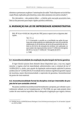 distintos e pertencem ao gênero “autorizações de saída”. Tudo disposto na Lei de Exe-
cução Penal, explicados pela doutrina, como aliás anotamos em outros estudos53
.
Por derradeiro – não poderia faltar –, o fetiche pela execução provisória tam-
bém se faz presente para impor rigidez punitiva arbitrária.
8. MUDANÇAS NA LEI DE IMPROBIDADE ADMINISTRATIVA
Art. 6º A Lei nº 8.429, de 2 de junho de 1992, passa a vigorar com as seguintes alte-
rações:
“Art. 17. (...)
§ 1º A transação, o acordo ou a conciliação nas ações de que
trata este artigo poderão ser celebradas por meio de acordo de
colaboração ou de leniência, de termo de ajustamento de con-
duta ou de termo de cessação de conduta, com aplicação, no
que couber, das regras previstas na Lei nº 12.850, de 2 de agosto
de 2013, e na Lei nº 12.846, de 1º de agosto de 2013.
(...)”(NR)
8.1. Inconstitucionalidade da ampliação do plea bargain de forma genérica
O rigor técnico passou bem distante desse dispositivo que, a sua vez, sugere
mesclar o regime cível da improbidade administrativa com o criminal da Lei nº
12.850/2013 e, ainda, com aquele da legislação anticorrupção aplicável à pessoa
jurídica (Lei nº 12.846/2013). O resultado dessa mistura significará grande espaço
de incerteza, maior discricionariedade e supressão de garantias. Inconstitucional
do ponto de vista material.
8.2. Inconstitucionalidade formal da disciplina cível por intermédio de pro-
jeto de lei com conteúdo criminal
No ponto, também inconstitucional formalmente a proposta, por ofender o pro-
cedimento talhado na Lei Complementar nº 95/1998, eis que cada projeto deve
cuidar de uma matéria específica. Não é adequado à legislação que regula a feitura
53.	TÁVORA, Nestor; ALENCAR, Rosmar Rodrigues. Curso de direito processual penal. 14. ed. Salvador: Juspodi-
vm, 2019. p.1802.
PROJETO DE LEI – I (Medidas contra a corrupção)
83
 