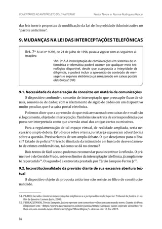 das leis inserir propostas de modificação da Lei de Improbidade Administrativa no
“pacote anticrime”.
9. MUDANÇAS NA LEI DAS INTERCEPTAÇÕESTELEFÔNICAS
Art. 7º A Lei nº 9.296, de 24 de julho de 1996, passa a vigorar com as seguintes al-
terações:
“Art. 9º-A A interceptação de comunicações em sistemas de in-
formática e telemática poderá ocorrer por qualquer meio tec-
nológico disponível, desde que assegurada a integridade da
diligência, e poderá incluir a apreensão do conteúdo de men-
sagens e arquivos eletrônicos já armazenado em caixas postais
eletrônicas.”(NR)
9.1. Necessidade de demarcação de conceitos em matéria de comunicações
O dispositivo confunde o conceito de interceptação que pressupõe fluxo de si-
nais, sonoros ou de dados, com o afastamento de sigilo de dados em um dispositivo
muito peculiar, que é a caixa postal eletrônica.
Podemos dizer que a apreensão do que está armazenado em caixas de e-mail não
é, logicamente, objeto de interceptação. Também não se trata de correspondência que
possa ser interpretada como que a versão atual das antigas cartas ou missivas.
Para a regulamentação de tal espaço virtual, de realidade ampliada, seria ne-
cessário amplo debate. Estudiosos sobre o tema, juristas já expuseram advertências
sobre a questão. Precisaríamos de um amplo debate. O que desejamos para o Bra-
sil? Estado de polícia? Privação ilimitada da intimidade em busca de desvendamen-
to de crimes emblemáticos, tal como se dá no cinema?
Dois textos de fácil acesso podemos recomendar para incentivar à reflexão. O pri-
meiro é o de Geraldo Prado, sobre os limites da interceptação telefônica, já amplamen-
te repercutido54
. O segundo é a entrevista prestada por Tércio Sampaio Ferraz Jr55
.
9.2. Inconstitucionalidade da previsão diante de sua excessiva abertura tex-
tual
O dispositivo objeto da proposta anticrime não resiste ao filtro de constitucio-
nalidade.
54.	PRADO, Geraldo. Limite às interceptações telefônicas e a jurisprudência do Superior Tribunal de Justiça. 2. ed.
Rio de Janeiro: Lumen Juris, 2006.
55.	FERRAZ JÚNIOR, Tércio Sampaio. Juízes operam com conceitos velhos em um mundo novo. Gazeta do Povo.
Disponível em: <https://www.gazetadopovo.com.br/justica/tercio-sampaio-juizes-operam-conceitos-ve-
lhos-em-um-mundo-novo-4fniz3cac3p5jpu70hzu40qnw/>. Acesso em: 16 fev. 2019.
84
COMENTÁRIOS AO ANTEPROJETO DE LEI ANTICRIME 	 Nestor Távora e Rosmar Rodrigues Alencar
 
