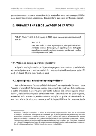 pensa enquanto o pensamento está adstrito ao cérebro; caso haja essa possibilida-
de, o punitivista tentará um meio de documentar o que outro ser humano pensa).
10. MUDANÇAS NA LEI DE LAVAGEM DE CAPITAIS
Art. 8º A Lei nº 9.613, de 3 de março de 1998, passa a vigorar com as seguintes al-
terações:
“Art. 1º (...)
§ 6º Não exclui o crime a participação, em qualquer fase da
atividade criminal de lavagem, de agente policial disfarçado,
quando presentes elementos probatórios razoáveis de conduta
criminal preexistente.”(NR)
10.1. Vedação à punição por crime impossível
Malgrado a redação confusa, o dispositivo proposto traz a mesma possibilidade
de punir alguém pelo crime impossível. Os comentários tecidos acima ao inciso IV,
do § 1º, do art. 33, têm lugar também aqui.
10.2. Agente policial disfarçado e agente provocador
Vale enfatizar que o “agente policial disfarçado” tem o potencial de atuar como
“agente provocador”. Daí nascer o crime impossível. Na esteira de Rubens Casara,
o delito provocado é apto “a gerar um ‘delito putativo por obra do agente provo-
cador’”, numa situação que se caracteriza como “um simulacro no qual o agente,
desconhecendo o contexto, encontra-se em situação na qual é incapaz de colocar
em risco o bem jurídico pela norma penal”. A impossibilidade de consumação do
Nesse caso, a extração é consentida. — A ideia do equipamento é agilizar a coleta desse tipo de dados ainda
na delegacia, no início das investigações, e não esperar que as provas precisem ser produzidas já no curso
do processo. Agiliza muito o trabalho da polícia — explica o diretor da Cellebrite. A Laad é a maior feira de
segurança da América Latina. Este ano, o evento contou com mais de cem expositores” (HERINGER, Carolina.
Equipamento israelense foi usado pela PF para extrair dados de celulares na Lava Jato. Extra Globo. Disponível
em: <https://extra.globo.com/casos-de-policia/equipamento-israelense-foi-usado-pela-pf-para-extrair-da-
dos-de-celulares-na-lava-jato-19101625.html>. Acesso em: 16 fev. 2019).
86
COMENTÁRIOS AO ANTEPROJETO DE LEI ANTICRIME 	 Nestor Távora e Rosmar Rodrigues Alencar
 