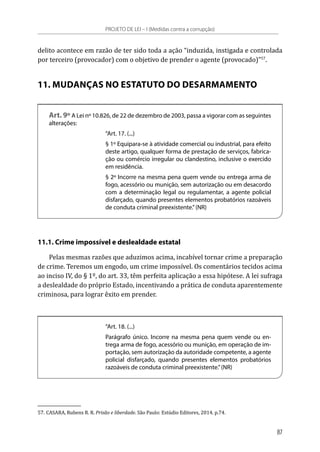 delito acontece em razão de ter sido toda a ação “induzida, instigada e controlada
por terceiro (provocador) com o objetivo de prender o agente (provocado)”57
.
11. MUDANÇAS NO ESTATUTO DO DESARMAMENTO
Art. 9º A Lei nº 10.826, de 22 de dezembro de 2003, passa a vigorar com as seguintes
alterações:
“Art. 17. (...)
§ 1º Equipara-se à atividade comercial ou industrial, para efeito
deste artigo, qualquer forma de prestação de serviços, fabrica-
ção ou comércio irregular ou clandestino, inclusive o exercido
em residência.
§ 2º Incorre na mesma pena quem vende ou entrega arma de
fogo, acessório ou munição, sem autorização ou em desacordo
com a determinação legal ou regulamentar, a agente policial
disfarçado, quando presentes elementos probatórios razoáveis
de conduta criminal preexistente.”(NR)
11.1. Crime impossível e deslealdade estatal
Pelas mesmas razões que aduzimos acima, incabível tornar crime a preparação
de crime. Teremos um engodo, um crime impossível. Os comentários tecidos acima
ao inciso IV, do § 1º, do art. 33, têm perfeita aplicação a essa hipótese. A lei sufraga
a deslealdade do próprio Estado, incentivando a prática de conduta aparentemente
criminosa, para lograr êxito em prender.
“Art. 18. (...)
Parágrafo único. Incorre na mesma pena quem vende ou en-
trega arma de fogo, acessório ou munição, em operação de im-
portação, sem autorização da autoridade competente, a agente
policial disfarçado, quando presentes elementos probatórios
razoáveis de conduta criminal preexistente.”(NR)
57.	CASARA, Rubens R. R. Prisão e liberdade. São Paulo: Estúdio Editores, 2014. p.74.
PROJETO DE LEI – I (Medidas contra a corrupção)
87
 