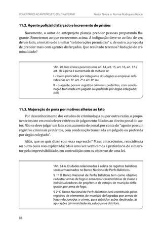11.2. Agente policial disfarçado e incremento de prisões
Novamente, o autor do anteprojeto planeja prender pessoas preparando fla-
grante. Remetemos ao que escrevemos acima. A indignação deve-se ao fato de ver,
de um lado, a tentativa de ampliar “colaborações premiadas” e, de outro, a proposta
de prender mais com agentes disfarçados. Que resultado teremos? Redução de cri-
minalidade?
“Art. 20. Nos crimes previstos nos art. 14, art. 15, art. 16, art. 17 e
art. 18, a pena é aumentada da metade se:
I - forem praticados por integrante dos órgãos e empresas refe-
ridas nos art. 6º, art. 7º e art. 8º; ou
II - o agente possuir registros criminais pretéritos, com conde-
nação transitada em julgado ou proferida por órgão colegiado.”
(NR)
11.3. Majoração de pena por motivos alheios ao fato
Por desconhecimento dos estudos de criminologia ou por outra razão, o propo-
nente insiste em estabelecer critérios de julgamento filiados ao direito penal do au-
tor. Não se deve julgar um fato, com aumento de penal, por conta do “agente possuir
registros criminais pretéritos, com condenação transitada em julgado ou proferida
por órgão colegiado”.
Aliás, que se quis dizer com essa expressão? Maus antecedentes, reincidência
ou outra coisa não explicitada? Mais uma vez verificamos a preferência do subscri-
tor pela imprevisibilidade, em contradição com os objetivos de uma lei.
“Art. 34-A. Os dados relacionados à coleta de registros balísticos
serão armazenados no Banco Nacional de Perfis Balísticos.
§ 1º O Banco Nacional de Perfis Balísticos tem como objetivo
cadastrar armas de fogo e armazenar características de classe e
individualizadoras de projéteis e de estojos de munição defla-
grados por arma de fogo.
§ 2º O Banco Nacional de Perfis Balísticos será constituído pelos
registros de elementos de munição deflagrados por armas de
fogo relacionados a crimes, para subsidiar ações destinadas às
apurações criminais federais, estaduais e distritais.
88
COMENTÁRIOS AO ANTEPROJETO DE LEI ANTICRIME 	 Nestor Távora e Rosmar Rodrigues Alencar
 