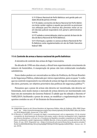 § 3º O Banco Nacional de Perfis Balísticos será gerido pela uni-
dade oficial de perícia criminal.
§ 4º Os dados constantes do Banco Nacional de Perfis Balísti-
cos terão caráter sigiloso e aquele que permitir ou promover
sua utilização para fins diversos dos previstos nesta Lei ou
em decisão judicial responderá civil, penal e administrativa-
mente.
§ 5º É vedada a comercialização, total ou parcial, da base de da-
dos do Banco Nacional de Perfis Balísticos.
§ 6º A formação, a gestão e o acesso ao Banco Nacional de Per-
fis Balísticos serão regulamentados em ato do Poder Executivo
federal.”(NR)
11.4. Controle de armas e banco nacional de perfis balísticos
A iniciativa de controle das armas de fogo é necessária.
Da década de 1990 aos dias atuais, o Brasil tem experimentado crescimento do
número de homicídios. A exasperação de penas não tem evidenciado resultados
satisfatórios.
Esses dados podem ser encontrados no Atlas da Violência, do Fórum Brasilei-
ro de Segurança Pública, elaborado por vários especialistas, para os quais “o enfo-
que no controle responsável e na retirada de armas de fogo de circulação nas cida-
des deve, portanto, ser objetivo prioritário das políticas de segurança pública”58
.
Pensamos que a posse de armas não deveria ser incentivada, não deveria ser
fomentada, nem muito menos o mercado de armas deveria ser movimentado com
base em ato normativo do Governo Federal. É sabido que foi editado o Decreto nº
9.685/2019, facilitando a posse de armas, ao modificar a regulamentação dos re-
quisitos contidos no art. 4º do Estatuto do Desarmamento59
.
58.	CERQUEIRA, Daniel et alii. Fórum Brasileiro de Segurança Pública. Atlas da Violência: IPEA; FBSP. Dispo-
nível em: <http://www.forumseguranca.org.br/wp-content/uploads/2018/06/FBSP_Atlas_da_Violen-
cia_2018_Relatorio.pdf>. Acesso em: 17 fev. 2019.
59.	O Decreto nº 9.685/2019 é acusado de ilegal e inconstitucional, sob os argumentos: (1) de esvaziar
o propósito de desarmamento do Estatuto sob exame, sendo o decreto incompatível com a legislação
que deveria disciplinar; e (2) por ter o Presidente da República invadido competência do Poder Legis-
lativo, exorbitando o poder regulamentar (SEMER, Marcelo. A farsa da pátria armada. Revista Cult, São
Paulo, 21 jan. 2019. Disponível em: <https://revistacult.uol.com.br/home/farsa-da-patria-armada/?
fbclid=IwAR0SDRkLWvBqt-VJCnrjU2peKqMgDTIBDiQx5VCZlEvUgmQw2alKbd9FBJo>. Acesso em: 23
jan. 2019).
PROJETO DE LEI – I (Medidas contra a corrupção)
89
 