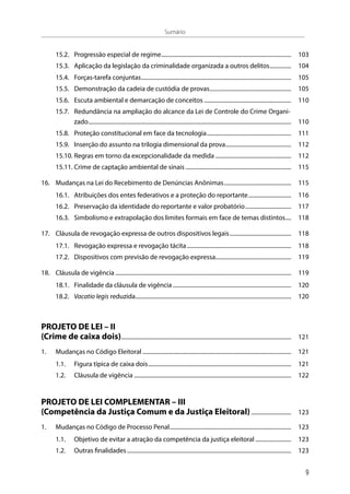 15.2.	 Progressão especial de regime............................................................................................ 	103
15.3.	 Aplicação da legislação da criminalidade organizada a outros delitos................ 	104
15.4.	Forças-tarefa conjuntas.......................................................................................................... 	105
15.5.	 Demonstração da cadeia de custódia de provas.......................................................... 	105
15.6.	 Escuta ambiental e demarcação de conceitos.............................................................. 	110
15.7.	 Redundância na ampliação do alcance da Lei de Controle do Crime Organi-
zado............................................................................................................................................... 	110
15.8.	 Proteção constitucional em face da tecnologia............................................................ 	111
15.9.	 Inserção do assunto na trilogia dimensional da prova............................................... 	112
15.10.	Regras em torno da excepcionalidade da medida...................................................... 	112
15.11.	Crime de captação ambiental de sinais........................................................................... 	115
16.	 Mudanças na Lei do Recebimento de Denúncias Anônimas................................................ 	115
16.1.	 Atribuições dos entes federativos e a proteção do reportante............................... 	116
16.2.	 Preservação da identidade do reportante e valor probatório................................. 	117
16.3.	 Simbolismo e extrapolação dos limites formais em face de temas distintos..... 	118
17.	 Cláusula de revogação expressa de outros dispositivos legais............................................ 	118
17.1.	 Revogação expressa e revogação tácita.......................................................................... 	118
17.2.	 Dispositivos com previsão de revogação expressa..................................................... 	119
18.	 Cláusula de vigência............................................................................................................................ 	119
18.1.	 Finalidade da cláusula de vigência.................................................................................... 	120
18.2.	 Vacatio legis reduzida.............................................................................................................. 	120
PROJETO DE LEI – II
(Crime de caixa dois)........................................................................................................................ 	121
1.	 Mudanças no Código Eleitoral......................................................................................................... 	121
1.1.	 Figura típica de caixa dois..................................................................................................... 	121
1.2.	 Cláusula de vigência............................................................................................................... 	122
PROJETO DE LEI COMPLEMENTAR – III
(Competência da Justiça Comum e da Justiça Eleitoral)............................. 	123
1.	 Mudanças no Código de Processo Penal...................................................................................... 	123
1.1.	 Objetivo de evitar a atração da competência da justiça eleitoral.......................... 	123
1.2.	 Outras finalidades.................................................................................................................... 	123
Sumário
9
 